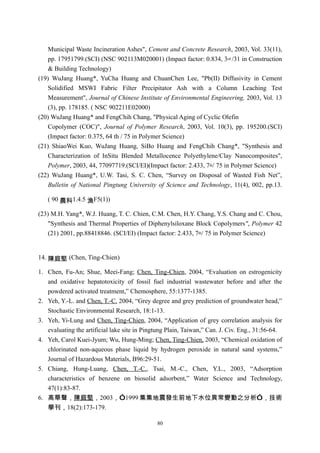 Municipal Waste Incineration Ashes", Cement and Concrete Research, 2003, Vol. 33(11),
    pp. 17951799.(SCI) (NSC 902113M020001) (Impact factor: 0.834, 3rd /31 in Construction
    & Building Technology)
(19) WuJang Huang*, YuCha Huang and ChuanChen Lee, "Pb(II) Diffusivity in Cement
    Solidified MSWI Fabric Filter Precipitator Ash with a Column Leaching Test
    Measurement", Journal of Chinese Institute of Environmental Engineering, 2003, Vol. 13
    (3), pp. 178185. ( NSC 902211E02000)
(20) WuJang Huang* and FengChih Chang, "Physical Aging of Cyclic Olefin
    Copolymer (COC)", Journal of Polymer Research, 2003, Vol. 10(3), pp. 195200.(SCI)
    (Impact factor: 0.375, 64 th / 75 in Polymer Science)
(21) ShiaoWei Kuo, WuJang Huang, SiBo Huang and FengChih Chang*, "Synthesis and
    Characterization of InSitu Blended Metallocence Polyethylene/Clay Nanocomposites",
    Polymer, 2003, 44, 77097719.(SCI/EI)(Impact factor: 2.433, 7th/ 75 in Polymer Science)
(22) WuJang Huang*, U.W. Tasi, S. C. Chen, “Survey on Disposal of Wasted Fish Net”,
    Bulletin of National Pingtung University of Science and Technology, 11(4), 002, pp.13.

   ( 90 農科1.4.5 漁F5(1))

(23) M.H. Yang*, W.J. Huang, T. C. Chien, C.M. Chen, H.Y. Chang, Y.S. Chang and C. Chou,
    "Synthesis and Thermal Properties of Diphenylsiloxane Block Copolymers", Polymer 42
    (21) 2001, pp.88418846. (SCI/EI) (Impact factor: 2.433, 7th/ 75 in Polymer Science)


14. 陳庭堅 (Chen, Ting-Chien)

1. Chen, Fu-An; Shue, Meei-Fang; Chen, Ting-Chien, 2004, “Evaluation on estrogenicity
   and oxidative hepatotoxicity of fossil fuel industrial wastewater before and after the
   powdered activated treatment,” Chemosphere, 55:1377-1385.
2. Yeh, Y.-L. and Chen, T.-C. 2004, “Grey degree and grey prediction of groundwater head,”
   Stochastic Environmental Research, 18:1-13.
3. Yeh, Yi-Lung and Chen, Ting-Chien, 2004, “Application of grey correlation analysis for
   evaluating the artificial lake site in Pingtung Plain, Taiwan,” Can. J. Civ. Eng., 31:56-64.
4. Yeh, Carol Kuei-Jyum; Wu, Hung-Ming; Chen, Ting-Chien, 2003, “Chemical oxidation of
   chlorinated non-aqueous phase liquid by hydrogen peroxide in natural sand systems,”
   Journal of Hazardous Materials, B96:29-51.
5. Chiang, Hung-Luang, Chen, T.-C., Tsai, M.-C., Chen, Y.L., 2003, “Adsorption
   characteristics of benzene on biosolid adsorbent,” Water Science and Technology,
   47(1):83-87.
6. 高華聲，陳庭堅，2003，”1999 集集地震發生前地下水位異常變動之分析”，技術
   學刊，18(2):173-179.

                                              80
 