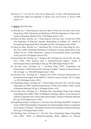 (26) Hseu, Z. Y, Y. H. Nei, H. Y. Guo, M. K. Wang, and Z. S. Chen. 1994. Benchmark soils
    selected from arable and slopelands of Taiwan. Soils and Fertilizer in Taiwan (1994
    issues):1-27.


16. 趙浩然 (Chao How-Ran)

(1) Wen-Jhy Lee *, Chun-Ching Su, Hwey-Lin Sheu, Yi-Chin Fan, How-Ran Chao, Guor-
    Cheng Fang (1996) “Monitoring and Modeling of PCB Dry Deposition in Urban Area”,
    Journal of Hazardous Materials, 49,p. 57-88 (Impact Factor=1.433).
(2) Hwey-Lin Sheu, Wen-Jhy Lee *, Chun-Ching Su, How-Ran Chao, Yi-Chin Fan (1996)
    “Dry Deposition of Polycyclic Aromatic Hydrocarbons in Ambient Air”, Journal of
    Environmental Engineering-ASCE, December, pp.1101-1109 (Impact Factor=0.845).
(3) Hwey-Lin Sheu, Wen-Jhy Lee *, Jiun-Horng Tsai, Yi-Chin Fan, Chun-Ching Su, How-
    Ran Chao (1996) “ParticleSize Distribution of Polycyclic Aromatic Hydrocarbons in the
    Ambient Air of a Traffic Intersection”, Journal of Environmental Science and Health,
    A31(6), pp.1293-1316 (Impact Factor=0.501).
(4) Hsiao-Hsuan Mi, Wen-Jhy Lee *, Tsung-Lin Wu, Ta-Chang Lin, Lin-Chi Wu, How-Ran
    Chao (1996) “PAH Emission from a Gasoline-Powered Engine”, Journal of
    Environmental Science and Health, A31(8), pp.1981-2003 (Impact Factor=0.501).
(5) How-Ran Chao, Ta-Chang Lin *, Jue-Hsien Hsieh (1997) “Composition and
    Characteristics of PAH Emission from Taiwanese Temples”, Journal of Aerosol Science,
    Vol. 28, Suppl. 1, p. S303-S304 (Impact Factor=1.861).
(6) How-Ran Chao, Ta-Chang Lin *, Tsung-Lin Wu (1997) “Emission Characteristics of a
    Gasoline-Powered Engine Using Additives”, Journal of Aerosol Science, Vol. 28, Suppl.
    1, p. S53-S54 (Impact Factor=1.861).
(7) Feng-Hsiang Chang, Ta-Chang Lin *, Chao-I Huang, How-Ran Chao, Tsu-Yen Chang,
    Chung-Shin Lu (1999) “Emission Characteristics of VOCs from Athletic Tracks” Journal
    of Hazardous Materials A70, pp. 1-20 (Impact Factor=1.433).
(8) How-Ran Chao, Ta-Chang Lin *, Mu-Rong Chao, Feng-Hsiang Chang, Chao-I Huang,
    Chung-Bang Chen (2000) “Effect of Methanol-Containing Additive on the Emission of
    Carbonyl Compounds from a Heavy-Duty Diesel Engine” Journal of Hazardous Materials
    B73, pp. 39-54 (Impact Factor=1.433).
(9) Feng-Hsiang Chang, Ta-Chang Lin *, How-Ran Chao, Mu-Rong Chao(2001)” A Study on
    Losses of PAH During Sample Concentration for Chromatographic Analysis: Evaporation
    with a Stream of Nitrogen.” International Journal of Environmental Analytical Chemistry,
    80 (1), pp. 13-26 (Impact Factor=0.691).
(10) Mu-Rong Chao, Ta-Chang Lin *, How-Ran Chao, Feng-Hsiang Chang, Chung-Bang
    Chen (2001) “Effect of Methanol-Containting Diesel Additives on Emission

                                            83
 