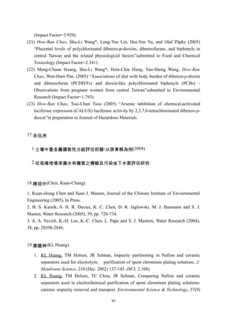 (Impact Factor=3.929).
(21) How-Ran Chao, Shu-Li Wang*, Long-Yue Lin, Hui-Yen Yu, and Olaf Päpke (2005)
    “Placental levels of polychlorinated dibenzo-p-dioxins, dibenzofurans, and biphenyls in
    central Taiwan and the related physiological factors”submitted to Food and Chemical
    Toxicology (Impact Factor=2.341).
(22) Meng-Chuan Huang, Shu-Li Wang*, Hsin-Chia Hung, Yao-Sheng Wang, How-Ran
    Chao, Wen-Harn Pan. (2005) “Associations of diet with body burden of dibenzo-p-dioxin
    and dibenzofuran (PCDD/Fs) and dioxin-like polychlorinated biphenyls (PCBs) -
    Observations from pregnant women from central Taiwan”submitted to Environmental
    Research (Impact Factor=1.793).
(23) How-Ran Chao, Tsui-Chun Tsou (2005) “Arsenic inhibition of chemical-acitivated
    luciferase expression (CALUX) luciferase acitivity by 2,3,7,8-tetrachloronated dibenzo-p-
    dioxin”in preparation to Journal of Hazardous Materials.


17.余伍洲


  1.土壤中重金屬擴散性分級評估初擬-以屏東縣為例(2004)


  2.垃圾掩埋場滲漏水有機質之傳輸及污染地下水質評估研究



18.陳冠中(Chen, Kuan-Chung)

1. Kuan-chung Chen and Suan J. Masten, Journal of the Chinsne Institute of Enviornmental
Engineering (2005), In Press.
2. B. S. Karnik, S. H. R. Davies, K. C. Chen, D. R. Jaglowski, M. J. Baumann and S. J.
Masten, Water Research (2005), 39, pp. 728-734.
3. A. A. Yavich, K.-H. Lee, K.-C. Chen, L. Pape and S. J. Mastern, Water Research (2004),
38, pp. 28398-2846.


19.黃國林(KL Huang)

   1. KL Huang, TM Holsen, JR Selman, Impurity partitioning in Nafion and ceramic
      separators used for electrolytic purification of spent chromium plating solutions. J.
      Membrane Science, 210 (Dec. 2002) 137-145. (SCI: 2.108)
   2. KL Huang, TM Holsen, TC Chou, JR Selman, Comparing Nafion and ceramic
      separators used in electrochemical purification of spent chromium plating solutions:
      cationic impurity removal and transport. Environmental Science & Technology, 37(9)

                                             85
 