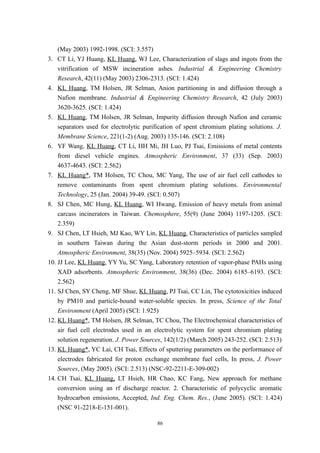 (May 2003) 1992-1998. (SCI: 3.557)
3. CT Li, YJ Huang, KL Huang, WJ Lee, Characterization of slags and ingots from the
    vitrification of MSW incineration ashes. Industrial & Engineering Chemistry
    Research, 42(11) (May 2003) 2306-2313. (SCI: 1.424)
4. KL Huang, TM Holsen, JR Selman, Anion partitioning in and diffusion through a
    Nafion membrane. Industrial & Engineering Chemistry Research, 42 (July 2003)
    3620-3625. (SCI: 1.424)
5. KL Huang, TM Holsen, JR Selman, Impurity diffusion through Nafion and ceramic
    separators used for electrolytic purification of spent chromium plating solutions. J.
    Membrane Science, 221(1-2) (Aug. 2003) 135-146. (SCI: 2.108)
6. YF Wang, KL Huang, CT Li, HH Mi, JH Luo, PJ Tsai, Emissions of metal contents
    from diesel vehicle engines. Atmospheric Environment, 37 (33) (Sep. 2003)
    4637-4643. (SCI: 2.562)
7. KL Huang*, TM Holsen, TC Chou, MC Yang, The use of air fuel cell cathodes to
    remove contaminants from spent chromium plating solutions. Environmental
    Technology, 25 (Jan. 2004) 39-49. (SCI: 0.507)
8. SJ Chen, MC Hung, KL Huang, WI Hwang, Emission of heavy metals from animal
    carcass incinerators in Taiwan. Chemosphere, 55(9) (June 2004) 1197-1205. (SCI:
    2.359)
9. SJ Chen, LT Hsieh, MJ Kao, WY Lin, KL Huang, Characteristics of particles sampled
    in southern Taiwan during the Asian dust-storm periods in 2000 and 2001.
    Atmospheric Environment, 38(35) (Nov. 2004) 5925–5934. (SCI: 2.562)
10. JJ Lee, KL Huang, YY Yu, SC Yang, Laboratory retention of vapor-phase PAHs using
    XAD adsorbents. Atmospheric Environment, 38(36) (Dec. 2004) 6185–6193. (SCI:
    2.562)
11. SJ Chen, SY Cheng, MF Shue, KL Huang, PJ Tsai, CC Lin, The cytotoxicities induced
    by PM10 and particle-bound water-soluble species. In press, Science of the Total
    Environment (April 2005) (SCI: 1.925)
12. KL Huang*, TM Holsen, JR Selman, TC Chou, The Electrochemical characteristics of
    air fuel cell electrodes used in an electrolytic system for spent chromium plating
    solution regeneration. J. Power Sources, 142(1/2) (March 2005) 243-252. (SCI: 2.513)
13. KL Huang*, YC Lai, CH Tsai, Effects of sputtering parameters on the performance of
    electrodes fabricated for proton exchange membrane fuel cells, In press, J. Power
    Sources, (May 2005). (SCI: 2.513) (NSC-92-2211-E-309-002)
14. CH Tsai, KL Huang, LT Hsieh, HR Chao, KC Fang, New approach for methane
    conversion using an rf discharge reactor. 2. Characteristic of polycyclic aromatic
    hydrocarbon emissions, Accepted, Ind. Eng. Chem. Res., (June 2005). (SCI: 1.424)
    (NSC 91-2218-E-151-001).

                                         86
 