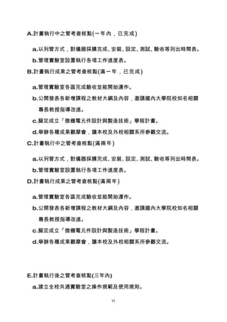 A.計畫執行中之管考查核點(一年內，已完成)

 a.以列管方式，對儀器採購完成、安裝、設定、測試、驗收等列出時間表。

 b.管理實驗室設置執行各項工作進度表。

B.計畫執行成果之管考查核點(滿一年，已完成)

 a.管理實驗室各區完成驗收並能開始運作。

 b.公開發表各新增課程之教材大綱及內容，邀請國內大學院校知名相關

  專長教授指導改進。

 c.擬定成立「微機電元件設計與製造技術」學程計畫。

 d.舉辦各種成果觀摩會，讓本校及外校相關系所參觀交流。

C.計畫執行中之管考查核點(滿兩年)

 a.以列管方式，對儀器採購完成、安裝、設定、測試、驗收等列出時間表。

 b.管理實驗室設置執行各項工作進度表。

D.計畫執行成果之管考查核點(滿兩年)

 a.管理實驗室各區完成驗收並能開始運作。

 b.公開發表各新增課程之教材大綱及內容，邀請國內大學院校知名相關

  專長教授指導改進。

 c.擬定成立「微機電元件設計與製造技術」學程計畫。

 d.舉辦各種成果觀摩會，讓本校及外校相關系所參觀交流。




E.計畫執行後之管考查核點(三年內)

 a.建立全校共通實驗室之操作規範及使用規則。

                 91
 