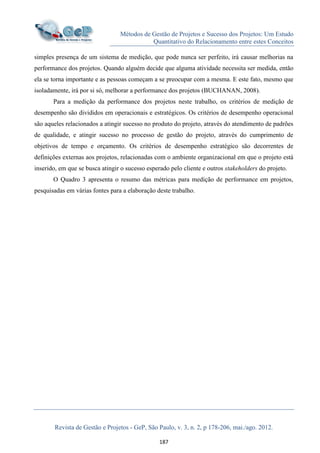 Métodos de Gestão de Projetos e Sucesso dos Projetos: Um Estudo
Quantitativo do Relacionamento entre estes Conceitos
Revista de Gestão e Projetos - GeP, São Paulo, v. 3, n. 2, p 178-206, mai./ago. 2012.
187
simples presença de um sistema de medição, que pode nunca ser perfeito, irá causar melhorias na
performance dos projetos. Quando alguém decide que alguma atividade necessita ser medida, então
ela se torna importante e as pessoas começam a se preocupar com a mesma. E este fato, mesmo que
isoladamente, irá por si só, melhorar a performance dos projetos (BUCHANAN, 2008).
Para a medição da performance dos projetos neste trabalho, os critérios de medição de
desempenho são divididos em operacionais e estratégicos. Os critérios de desempenho operacional
são aqueles relacionados a atingir sucesso no produto do projeto, através do atendimento de padrões
de qualidade, e atingir sucesso no processo de gestão do projeto, através do cumprimento de
objetivos de tempo e orçamento. Os critérios de desempenho estratégico são decorrentes de
definições externas aos projetos, relacionadas com o ambiente organizacional em que o projeto está
inserido, em que se busca atingir o sucesso esperado pelo cliente e outros stakeholders do projeto.
O Quadro 3 apresenta o resumo das métricas para medição de performance em projetos,
pesquisadas em várias fontes para a elaboração deste trabalho.
 
