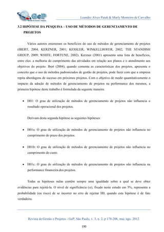 Leandro Alves Patah & Marly Monteiro de Carvalho
Revista de Gestão e Projetos - GeP, São Paulo, v. 3, n. 2, p 178-206, mai./ago. 2012.
190
3.2 HIPÓTESE DA PESQUISA – USO DE MÉTODOS DE GERENCIAMENTO DE
PROJETOS
Vários autores enumeram os benefícios do uso de métodos de gerenciamento de projetos
(IBERT, 2004; KERZNER, 2001; KESSLER; WINKELLHOFER, 2002; THE STANDISH
GROUP, 2009; WHITE; FORTUNE, 2002). Kerzner (2001) apresenta uma lista de benefícios,
entre eles: a melhoria do cumprimento das atividades em relação aos planos e o atendimento aos
objetivos do projeto. Ibert (2004), quando comenta as características dos projetos, apresenta o
conceito que o uso de métodos padronizados de gestão de projetos, pode fazer com que a empresa
repita abordagens de sucesso em próximos projetos. Com o objetivo de medir quantitativamente o
impacto da adoção de métodos de gerenciamento de projetos na performance dos mesmos, a
primeira hipótese deste trabalho é formulada da seguinte maneira:
 H01: O grau de utilização de métodos de gerenciamento de projetos não influencia o
resultado operacional dos projetos.
Derivam desta segunda hipótese as seguintes hipóteses:
 H01a: O grau de utilização de métodos de gerenciamento de projetos não influencia no
cumprimento do prazo dos projetos.
 H01b: O grau de utilização de métodos de gerenciamento de projetos não influencia no
cumprimento do custo.
 H01c: O grau de utilização de métodos de gerenciamento de projetos não influencia na
performance financeira dos projetos.
Todas as hipóteses nulas contêm sempre uma igualdade sobre a qual se deve obter
evidências para rejeitá-la. O nível de significância (), fixado neste estudo em 5%, representa a
probabilidade (ou risco) de se incorrer no erro de rejeitar H0, quando esta hipótese é de fato
verdadeira.
 
