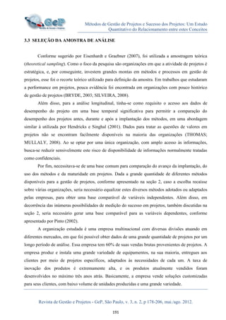 Métodos de Gestão de Projetos e Sucesso dos Projetos: Um Estudo
Quantitativo do Relacionamento entre estes Conceitos
Revista de Gestão e Projetos - GeP, São Paulo, v. 3, n. 2, p 178-206, mai./ago. 2012.
191
3.3 SELEÇÃO DA AMOSTRA DE ANÁLISE
Conforme sugerido por Eisenhardt e Graebner (2007), foi utilizada a amostragem teórica
(theoretical sampling). Como o foco da pesquisa são organizações em que a atividade de projetos é
estratégica, e, por conseguinte, investem grandes montas em métodos e processos em gestão de
projetos, esse foi o recorte teórico utilizado para definição da amostra. Em trabalhos que estudaram
a performance em projetos, pouca evidência foi encontrada em organizações com pouco histórico
de gestão de projetos (BRYDE, 2003; SILVEIRA, 2008).
Além disso, para a análise longitudinal, tinha-se como requisito o acesso aos dados de
desempenho do projeto em uma base temporal significativa para permitir a comparação do
desempenho dos projetos antes, durante e após a implantação dos métodos, em uma abordagem
similar à utilizada por Hendricks e Singhal (2001). Dados para tratar as questões de valores em
projetos não se encontram facilmente disponíveis na maioria das organizações (THOMAS;
MULLALY, 2008). Ao se optar por uma única organização, com amplo acesso às informações,
busca-se reduzir sensivelmente este risco de disponibilidade de informações normalmente tratadas
como confidenciais.
Por fim, necessitava-se de uma base comum para comparação do avanço da implantação, do
uso dos métodos e da maturidade em projetos. Dada a grande quantidade de diferentes métodos
disponíveis para a gestão de projetos, conforme apresentado na seção 2, caso a escolha recaísse
sobre várias organizações, seria necessário equalizar estes diversos métodos adotados ou adaptados
pelas empresas, para obter uma base comparável de variáveis independentes. Além disso, em
decorrência das inúmeras possibilidades de medição do sucesso em projetos, também discutidas na
seção 2, seria necessário gerar uma base comparável para as variáveis dependentes, conforme
apresentado por Pinto (2002).
A organização estudada é uma empresa multinacional com diversas divisões atuando em
diferentes mercados, em que foi possível obter dados de uma grande quantidade de projetos por um
longo período de análise. Essa empresa tem 60% de suas vendas brutas provenientes de projetos. A
empresa produz e instala uma grande variedade de equipamentos, na sua maioria, entregues aos
clientes por meio de projetos específicos, adaptados às necessidades de cada um. A taxa de
inovação dos produtos é extremamente alta, e os produtos atualmente vendidos foram
desenvolvidos no máximo três anos atrás. Basicamente, a empresa vende soluções customizadas
para seus clientes, com baixo volume de unidades produzidas e uma grande variedade.
 