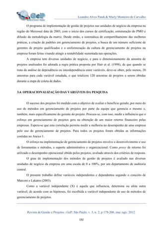 Leandro Alves Patah & Marly Monteiro de Carvalho
Revista de Gestão e Projetos - GeP, São Paulo, v. 3, n. 2, p 178-206, mai./ago. 2012.
192
O programa de implementação de gestão de projetos nas unidades de negócio da empresa na
região do Mercosul data de 2003, com o início dos cursos de certificação, estruturação do PMO e
difusão da metodologia da matriz. Desde então, a sistemática de compartilhamento das melhores
práticas, a criação de padrões em gerenciamento de projetos, a busca de um número suficiente de
gerentes de projeto qualificados e a uniformização da cultura de gerenciamento de projetos na
empresa foram feitas visando atingir a rentabilidade sustentada nas operações.
A empresa tem diversas unidades de negócio, e para o dimensionamento da amostra de
projetos analisados foi adotada a regra prática proposta por Hair et al. (1998), de que quando se
trata da análise de dependência ou interdependência entre variáveis, deve-se obter, pelo menos, 20
amostras para cada variável estudada, o que totalizou 120 amostras de projetos a serem obtidas
durante a etapa de coleta de dados.
3.4. OPERACIONALIZAÇÃO DAS VARIÁVEIS DA PESQUISA
O sucesso dos projetos foi medido com o objetivo de avaliar o benefício gerado, por meio do
uso de métodos em gerenciamento de projetos por parte da equipe que gerencia o mesmo e,
também, mais especificamente do gerente do projeto. Procura-se, com isso, medir a influência que o
esforço em gerenciamento de projetos gera na obtenção de um maior retorno financeiro pelas
empresas. Espera-se que esta correlação permita medir a melhoria no desempenho de uma empresa
pelo uso do gerenciamento de projetos. Para todos os projetos foram obtidas as informações
contidas no Anexo 1.
O esforço na implementação de gerenciamento de projetos envolve o desenvolvimento e uso
de ferramentas e métodos, e suporte administrativo e organizacional. Como proxy de retorno foi
utilizado o desempenho operacional obtido pelos projetos, avaliado através dos critérios de resposta.
O grau de implementação dos métodos de gestão de projetos é avaliado nas diversas
unidades de negócio da empresa em uma escala de 0 a 100%, por um departamento de auditoria
central.
O presente trabalho define variáveis independentes e dependentes segundo o conceito de
Marconi e Lakatos (2003).
Como a variável independente (X) é aquela que influencia, determina ou afeta outra
variável, de acordo com as hipóteses, foi escolhida a variável independente de uso de métodos de
gerenciamento de projetos.
 