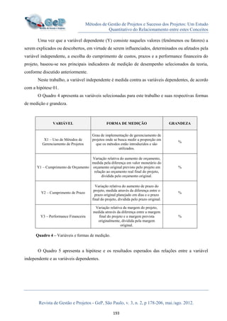 Métodos de Gestão de Projetos e Sucesso dos Projetos: Um Estudo
Quantitativo do Relacionamento entre estes Conceitos
Revista de Gestão e Projetos - GeP, São Paulo, v. 3, n. 2, p 178-206, mai./ago. 2012.
193
Uma vez que a variável dependente (Y) consiste naqueles valores (fenômenos ou fatores) a
serem explicados ou descobertos, em virtude de serem influenciados, determinados ou afetados pela
variável independente, a escolha do cumprimento de custos, prazos e a performance financeira do
projeto, baseou-se nos principais indicadores de medição de desempenho selecionados da teoria,
conforme discutido anteriormente.
Neste trabalho, a variável independente é medida contra as variáveis dependentes, de acordo
com a hipótese 01.
O Quadro 4 apresenta as variáveis selecionadas para este trabalho e suas respectivas formas
de medição e grandeza.
VARIÁVEL FORMA DE MEDIÇÃO GRANDEZA
X1 – Uso de Métodos de
Gerenciamento de Projetos
Grau de implementação de gerenciamento de
projetos onde se busca medir a proporção em
que os métodos estão introduzidos e são
utilizados.
%
Y1 – Cumprimento de Orçamento
Variação relativa do aumento de orçamento,
medida pela diferença em valor monetário do
orçamento original previsto pelo projeto em
relação ao orçamento real final do projeto,
dividida pelo orçamento original.
%
Y2 – Cumprimento de Prazo
Variação relativa do aumento de prazo do
projeto, medida através da diferença entre o
prazo original planejado em dias e o prazo
final do projeto, dividida pelo prazo original.
%
Y3 – Performance Financeira
Variação relativa da margem do projeto,
medida através da diferença entre a margem
final do projeto e a margem prevista
originalmente, dividida pela margem
original.
%
Quadro 4 – Variáveis e formas de medição.
O Quadro 5 apresenta a hipótese e os resultados esperados das relações entre a variável
independente e as variáveis dependentes.
 
