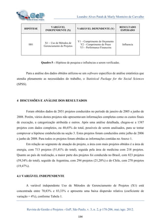 Leandro Alves Patah & Marly Monteiro de Carvalho
Revista de Gestão e Projetos - GeP, São Paulo, v. 3, n. 2, p 178-206, mai./ago. 2012.
194
HIPÓTESE
VARIÁVEL
INDEPENDENTE (X)
VARIÁVEL DEPENDENTE (Y)
RESULTADO
ESPERADO
H01
X1 – Uso de Métodos de
Gerenciamento de Projetos
Y1 – Cumprimento de Orçamento
Y2 – Cumprimento de Prazo
Y3 – Performance Financeira
Influencia
Quadro 5 – Hipótese de pesquisa e influências a serem verificadas.
Para a análise dos dados obtidos utilizou-se um software específico de análise estatística que
atendia plenamente as necessidades do trabalho, o Statistical Package for the Social Sciences
(SPSS).
4 DISCUSSÕES E ANÁLISE DOS RESULTADOS
Foram obtidos dados de 2851 projetos conduzidos no período de janeiro de 2005 a junho de
2008. Porém, vários destes projetos não apresentavam informações completas como os custos finais
de execução, a categorização atribuída e outros. Após uma análise detalhada, chegou-se a 1387
projetos com dados completos, ou 48,65% do total, possíveis de serem analisados, para se tentar
comprovar a hipótese estabelecida na seção 3. Estes projetos foram conduzidos entre julho de 2006
e junho de 2008. Para todos os projetos foram obtidas as informações contidas no Anexo 1.
Em relação ao segmento de atuação do projeto, a área com mais projetos obtidos é a área de
energia, com 713 projetos (51,41% do total), seguida pela área de medicina com 218 projetos.
Quanto ao país de realização, a maior parte dos projetos foi conduzida no Brasil, com 823 projetos
(59,34% do total), seguido da Argentina, com 294 projetos (21,20%) e do Chile, com 270 projetos
(19,47%).
4.1 VARIÁVEL INDEPENDENTE
A variável independente Uso de Métodos de Gerenciamento de Projetos (X1) está
concentrada entre 70,83% e 83,33% e apresenta uma baixa dispersão relativa (coeficiente de
variação = 4%), conforme Tabela 1.
 