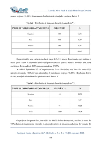 Leandro Alves Patah & Marly Monteiro de Carvalho
Revista de Gestão e Projetos - GeP, São Paulo, v. 3, n. 2, p 178-206, mai./ago. 2012.
196
poucos projetos (12,98%) têm seu custo final acima do planejado, conforme Tabela 2.
Tabela 2 – Distribuição de frequência da variável dependente Y1.
ÍNDICE DE VARIAÇÃO RELATIVA DE CUSTO FREQUÊNCIA %
Negativo 180 12,98
Zero 667 48,09
Positivo 540 38,93
Total 1387 100,00
Os projetos têm uma variação média de custo de 9,51% abaixo do estimado, com mediana e
moda igual a zero. A dispersão relativa (dispersão cerca de quase 5 vezes a média) é alta, com
coeficiente de variação de 495% e desvio-padrão de 47,07%.
A variável dependente Y2 – Cumprimento de Prazo distribuí-se num intervalo entre -10%
(projeto atrasado) e +10% (projeto adiantado). A maioria dos projetos (70,23%) é finalizada dentro
da data planejada. Os valores são apresentados na Tabela 3.
Tabela 3 – Distribuição de frequência da variável dependente Y2.
ÍNDICE DE VARIAÇÃO RELATIVA DE PRAZO FREQUÊNCIA %
Negativo 412 29,70
Zero 1 0,07
Positivo 974 70,23
Total 1387 100,00
Os projetos têm prazo final, em média de 4,66% abaixo do esperado, mediana e moda de
9,8% abaixo do inicialmente estimado. A dispersão relativa é alta com coeficiente de variação de
 