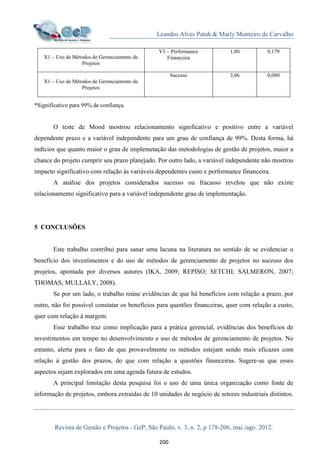 Leandro Alves Patah & Marly Monteiro de Carvalho
Revista de Gestão e Projetos - GeP, São Paulo, v. 3, n. 2, p 178-206, mai./ago. 2012.
200
X1 – Uso de Métodos de Gerenciamento de
Projetos
Y3 – Performance
Financeira
1,80 0,179
X1 – Uso de Métodos de Gerenciamento de
Projetos
Sucesso 3,06 0,080
*Significativo para 99% de confiança.
O teste de Mood mostrou relacionamento significativo e positivo entre a variável
dependente prazo e a variável independente para um grau de confiança de 99%. Desta forma, há
indícios que quanto maior o grau de implemetação das metodologias de gestão de projetos, maior a
chance do projeto cumprir seu prazo planejado. Por outro lado, a variável independente não mostrou
impacto significativo com relação às variáveis dependentes custo e performance financeira.
A análise dos projetos considerados sucesso ou fracasso revelou que não existe
relacionamento significativo para a variável independente grau de implementação.
5 CONCLUSÕES
Este trabalho contribui para sanar uma lacuna na literatura no sentido de se evidenciar o
benefício dos investimentos e do uso de métodos de gerenciamento de projetos no sucesso dos
projetos, apontada por diversos autores (IKA, 2009; REPISO; SETCHI; SALMERON, 2007;
THOMAS; MULLALY, 2008).
Se por um lado, o trabalho reúne evidências de que há benefícios com relação a prazo, por
outro, não foi possível constatar os benefícios para questões financeiras, quer com relação a custo,
quer com relação à margem.
Esse trabalho traz como implicação para a prática gerencial, evidências dos benefícios de
investimentos em tempo no desenvolvimento e uso de métodos de gerenciamento de projetos. No
entanto, alerta para o fato de que provavelmente os métodos estejam sendo mais eficazes com
relação à gestão dos prazos, do que com relação a questões financeiras. Sugere-se que esses
aspectos sejam explorados em uma agenda futura de estudos.
A principal limitação desta pesquisa foi o uso de uma única organização como fonte de
informação de projetos, embora extraídas de 10 unidades de negócio de setores industriais distintos.
 