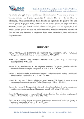 Métodos de Gestão de Projetos e Sucesso dos Projetos: Um Estudo
Quantitativo do Relacionamento entre estes Conceitos
Revista de Gestão e Projetos - GeP, São Paulo, v. 3, n. 2, p 178-206, mai./ago. 2012.
201
No entanto, esta opção trouxe benefícios que dificilmente seriam obtidos, caso se optasse por
conduzir análises com diversas organizações. O primeiro deles foi à disponibilidade de
informações, obtidas diretamente das bases de dados da organização. Foi possível obter uma
amostra grande de projetos (1387), coletados por um extenso período de tempo, com dados
detalhados, que em geral são tratados como confidenciais em grande parte das organizações, Além
disso, a variável grau de utilização dos métodos de gestão, para sua confiabilidade, precisava ser
feita em uma base sistemática e longitudinal. Desta forma, utilizaram-se dados auditados da
empresa analisada.
REFERÊNCIAS
AIPM, AUSTRALIAN INSTITUTE OF PROJECT MANAGEMENT. AIPM Professional
Competency Standards for Project Management. Sidney: AIPM, 2008.
APM, ASSOCIATION FOR PROJECT MANAGEMENT. APM Body of Knowledge.
Buckinghamshire: APM, 2006.
Archer, N. P.; Ghasemzadeh, F. An integrated framework for project portfolio selection.
International Journal of Project Management, v. 17, n. 4, p. 207-216, 1999.
Barber, E. Benchmarking the management of projects: a review of current thinking. International
Journal of Project Management, v. 22, p. 301-307, 2004.
Belout, A.; Gauvreau, C. Factors influencing project success: The impact of human resource
management. International Journal of Project Management, v. 22, p. 1-11, 2004.
Besner, C.; Hobbs, B. The perceived value and potential contribution of project management
practices to project success. Project Management Journal, v. 37, n. 3, p. 37-48, 2006.
Bizan, O. The determinants of success of R&D projects: Evidence from american-israeli research
alliances. Research Policy, v. 32, p. 1619-1640, 2003.
Bryde, D. J. Modelling project management performance. International Journal of Quality &
Reliability Management, v. 20, n. 2, p. 229-254, 2003.
 