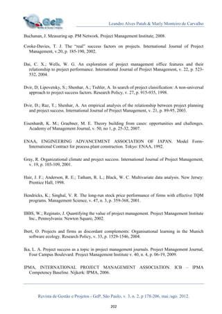 Leandro Alves Patah & Marly Monteiro de Carvalho
Revista de Gestão e Projetos - GeP, São Paulo, v. 3, n. 2, p 178-206, mai./ago. 2012.
202
Buchanan, J. Measuring up. PM Network. Project Management Institute, 2008.
Cooke-Davies, T. J. The “real” success factors on projects. International Journal of Project
Management, v.20, p. 185-190, 2002.
Dai, C. X.; Wells, W. G. An exploration of project management office features and their
relationship to project performance. International Journal of Project Management, v. 22, p. 523-
532, 2004.
Dvir, D; Lipovetsky, S.; Shenhar, A.; Tishler, A. In search of project classification: A non-universal
approach to project success factors. Research Policy, v. 27, p. 915-935, 1998.
Dvir, D.; Raz, T.; Shenhar, A. An empirical analysis of the relationship between project planning
and project success. International Journal of Project Management, v. 21, p. 89-95, 2003.
Eisenhardt, K. M.; Graebner, M. E. Theory building from cases: opportunities and challenges.
Academy of Management Journal, v. 50, no 1, p. 25-32, 2007.
ENAA, ENGINEERING ADVANCEMENT ASSOCIATION OF JAPAN. Model Form-
International Contract for process plant construction. Tokyo: ENAA, 1992.
Gray, R. Organizational climate and project success. International Journal of Project Management,
v. 19, p. 103-109, 2001.
Hair, J. F.; Anderson, R. E.; Tatham, R. L.; Black, W. C. Multivariate data analysis. New Jersey:
Prentice Hall, 1998.
Hendricks, K.; Singhal, V. R. The long-run stock price performance of firms with effective TQM
programs. Management Science, v. 47, n. 3, p. 359-368, 2001.
IBBS, W.; Reginato, J. Quantifying the value of project management. Project Management Institute
Inc., Pennsylvania: Newton Square, 2002.
Ibert, O. Projects and firms as discordant complements: Organisational learning in the Munich
software ecology. Research Policy, v. 33, p. 1529-1546, 2004.
Ika, L. A. Project success as a topic in project management journals. Project Management Journal,
Four Campus Boulevard: Project Management Institute v. 40, n. 4, p. 06-19, 2009.
IPMA, INTERNATIONAL PROJECT MANAGEMENT ASSOCIATION. ICB – IPMA
Competency Baseline. Nijkerk: IPMA, 2006.
 