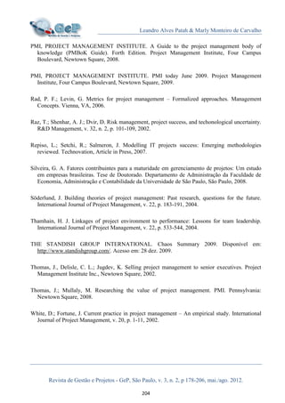 Leandro Alves Patah & Marly Monteiro de Carvalho
Revista de Gestão e Projetos - GeP, São Paulo, v. 3, n. 2, p 178-206, mai./ago. 2012.
204
PMI, PROJECT MANAGEMENT INSTITUTE. A Guide to the project management body of
knowledge (PMBoK Guide). Forth Edition. Project Management Institute, Four Campus
Boulevard, Newtown Square, 2008.
PMI, PROJECT MANAGEMENT INSTITUTE. PMI today June 2009. Project Management
Institute, Four Campus Boulevard, Newtown Square, 2009.
Rad, P. F.; Levin, G. Metrics for project management – Formalized approaches. Management
Concepts. Vienna, VA, 2006.
Raz, T.; Shenhar, A. J.; Dvir, D. Risk management, project success, and techonological uncertainty.
R&D Management, v. 32, n. 2, p. 101-109, 2002.
Repiso, L.; Setchi, R.; Salmeron, J. Modelling IT projects success: Emerging methodologies
reviewed. Technovation, Article in Press, 2007.
Silveira, G. A. Fatores contribuintes para a maturidade em gerenciamento de projetos: Um estudo
em empresas brasileiras. Tese de Doutorado. Departamento de Administração da Faculdade de
Economia, Administração e Contabilidade da Universidade de São Paulo, São Paulo, 2008.
Söderlund, J. Building theories of project management: Past research, questions for the future.
International Journal of Project Management, v. 22, p. 183-191, 2004.
Thamhain, H. J. Linkages of project environment to performance: Lessons for team leadership.
International Journal of Project Management, v. 22, p. 533-544, 2004.
THE STANDISH GROUP INTERNATIONAL. Chaos Summary 2009. Disponível em:
http://www.standishgroup.com/. Acesso em: 28 dez. 2009.
Thomas, J., Delisle, C. L.; Jugdev, K. Selling project management to senior executives. Project
Management Institute Inc., Newtown Square, 2002.
Thomas, J.; Mullaly, M. Researching the value of project management. PMI. Pennsylvania:
Newtown Square, 2008.
White, D.; Fortune, J. Current practice in project management – An empirical study. International
Journal of Project Management, v. 20, p. 1-11, 2002.
 