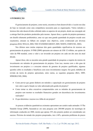 Leandro Alves Patah & Marly Monteiro de Carvalho
Revista de Gestão e Projetos - GeP, São Paulo, v. 3, n. 2, p 178-206, mai./ago. 2012.
180
1 INTRODUÇÃO
O gerenciamento de projetos, como teoria, encontra-se bem desenvolvido e é aceito nos dias
de hoje no mercado como uma competência necessária para as organizações. Vários métodos e
técnicas têm sido desenvolvidos cobrindo todos os aspectos de um projeto, desde sua concepção até
a entrega final dos produtos produzidos pelo mesmo. Apesar disso, a gestão de projetos permanece
um desafio altamente problemático, uma vez que uma grande quantidade de projetos excede seus
orçamentos, atrasam ou falham em cumprir seus objetivos, como evidenciado por diversas
pesquisas (DAI; WELLS, 2004; THE STANDISH GROUP, 2009; WHITE; FORTUNE, 2002).
Nos últimos anos muitas empresas têm gasto quantidades significativas de recursos em
gerenciamento de projetos. O PMI (2009) apresenta um número de US$ 12 trilhões, um quinto do
valor do PIB mundial, como o valor a ser investido em projetos em cada um dos anos da atual
década.
Apesar disso, não se encontra uma grande quantidade de pesquisas a respeito do retorno do
investimento em métodos de gerenciamento de projetos. Com isso, mesmo com o alto grau de
investimento em projetos e o crescente número de gerentes de projetos qualificados, algumas
questões sobre os resultados e benefícios com esses investimentos surgem. Em geral, trabalhos de
revisão da teoria de projetos apresentam, entre outras, as seguintes perguntas (IKA, 2009;
SÖDERLUND, 2004):
 Como provar que gastar dinheiro em métodos e capacitação em gerenciamento de projetos
tem valor e qual a função ou valor adicionado pela gestão de projetos?
 Como tornar os altos executivos comprometidos com os métodos de gerenciamento de
projetos sem mostrar os resultados financeiros gerados em decorrência dos investimentos
realizados?
 O que determina o sucesso ou a falha de um projeto?
As poucas evidências quantitativas existentes apresentam um cenário nada animador. O The
Standish Group (2009), baseando-se em uma pesquisa com 280.000 projetos de tecnologia de
informação conduzida em 2008, mostra que apenas 32% dos projetos podem ser considerados um
sucesso. Próximo da metade dos projetos pesquisados, isto é 44%, apresenta problemas de prazos
 