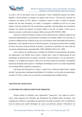 Métodos de Gestão de Projetos e Sucesso dos Projetos: Um Estudo
Quantitativo do Relacionamento entre estes Conceitos
Revista de Gestão e Projetos - GeP, São Paulo, v. 3, n. 2, p 178-206, mai./ago. 2012.
181
ou custos e 24% já não podem mais ser recuperados e foram considerados projetos com falhas.
Segundo a mesma pesquisa, os projetos que gastam mais do que o valor previsto, estouram seu
orçamento, em média, em 45%. Quanto a completar o projeto no prazo, os dados da pesquisa
também não são nada animadores, em média, o cronograma é ampliado em 63% de seu prazo
original, sendo que somente 67% das características requeridas e funcionalidades são normalmente
entregues aos clientes dos projetos. Os projetos falham e isto não vai mudar, a menos que as
empresas comecem a medir aonde os projetos falham e por que (BUCHANAN, 2008).
Apesar do volume de literatura existente na área, ainda há poucas evidências empíricas que
relacionem implementação de gerenciamento de projetos aos resultados obtidos. Por outro lado, os
executivos também buscam evidências de que seus investimentos estão funcionando efetivamente e
produzindo o valor esperado de lucros ao final dos projetos. Em pesquisas recentes sobre a medição
do valor e do sucesso do gerenciamento de projetos, a questão de se quantificar seu valor ainda não
se encontra satisfatoriamente respondida (IKA, 2009; THOMAS; MULLALY, 2008).
Com o objetivo de contribuir para a avaliação dos benefícios do gerenciamento de projetos
nas organizações, este trabalho busca avaliar a relação entre o grau de implementação de uma
metodologia de gerenciamento de projetos, incluindo o desenvolvimento e uso de ferramentas e
métodos, e os resultados dos projetos. Como proxy de retorno obtido será utilizado o desempenho
operacional alcançado pelos projetos. A abordagem metodológica envolve um estudo longitudinal,
com estratégia híbrida, qualitativa e quantitativa.
Este artigo está estruturado em 5 seções. A seção 2 traz a síntese do quadro teórico, seguida
da seção 3 que apresenta a abordagem metodológica. Os resultados e as discussões são apresentados
na seção 4. Por fim, a seção 5 traz as conclusões e recomendações para trabalhos futuros.
2 REVISÃO DE LITERATURA
2.1 MÉTODOS DE GERENCIAMENTO DE PROJETOS
Projetos podem ser definidos como organizações “esquecíveis”, que surgem em meio à
rotina, sendo compostas por indivíduos que dificilmente irão trabalhar juntos novamente. Uma
estratégia para codificar as capacidades da organização em gestão de projetos, deve ser definida no
nível da empresa para repetir abordagens de sucesso em próximos projetos. Utilizando-se um
 
