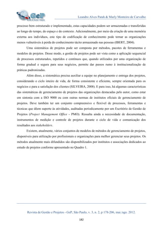 Leandro Alves Patah & Marly Monteiro de Carvalho
Revista de Gestão e Projetos - GeP, São Paulo, v. 3, n. 2, p 178-206, mai./ago. 2012.
182
processo bem estruturado e implementado, estas capacidades podem ser armazenadas e transferidas
ao longo do tempo, do espaço e do contexto. Adicionalmente, por meio da criação de uma memória
externa aos indivíduos, este tipo de codificação de conhecimento pode tornar as organizações
menos vulneráveis à perda do conhecimento tácito armazenado nas pessoas (IBERT, 2004).
Uma sistemática de projetos pode ser composta por métodos, pacotes de ferramentas e
modelos de projetos. Desse modo, a gestão de projetos pode ser vista como a aplicação sequencial
de processos estruturados, repetidos e contínuos que, quando utilizados por uma organização de
forma gradual e segura para seus negócios, permite dar passos rumo à institucionalização de
práticas padronizadas.
Além disso, a sistemática precisa auxiliar a equipe no planejamento e entrega dos projetos,
considerando o ciclo inteiro de vida, de forma consistente e eficiente, sempre orientada para os
negócios e para a satisfação dos clientes (SILVEIRA, 2008). E para isso, há algumas características
das sistemáticas de gerenciamento de projetos das organizações destacadas pelo autor, como estar
em sintonia com a ISO 9000 ou com outras normas de institutos oficiais de gerenciamento de
projetos. Deve também ter um conjunto compreensivo e flexível de processos, ferramentas e
técnicas que dêem suporte às atividades, auditadas periodicamente por um Escritório de Gestão de
Projetos (Project Management Office - PMO). Ressalta ainda a necessidade de documentação,
instrumentos de medição e controle de projetos durante o ciclo de vida e comunicação dos
resultados aos stakeholders.
Existem, atualmente, vários conjuntos de modelos de métodos de gerenciamento de projetos,
disponíveis para utilização por profissionais e organizações para melhor gerenciar seus projetos. Os
métodos atualmente mais difundidos são disponibilizados por institutos e associações dedicados ao
estudo de projetos conforme apresentado no Quadro 1.
 