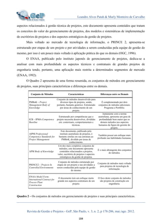 Leandro Alves Patah & Marly Monteiro de Carvalho
Revista de Gestão e Projetos - GeP, São Paulo, v. 3, n. 2, p 178-206, mai./ago. 2012.
184
aspectos relacionados à gestão técnica de projetos, este documento apresenta conteúdos que tratam
os conceitos do valor do gerenciamento de projetos, dos modelos e sistemáticas de implementação
de escritórios de projetos e dos aspectos estratégicos da gestão de projetos.
Mais voltado ao mercado de tecnologia de informação, o PRINCE 2, apresenta-se
estruturado por etapas de um projeto e por atividades a serem conduzidas pela equipe de gestão do
mesmo, por isso é um pouco mais voltado à aplicação prática do que os demais (OGC, 1996).
O ENAA, publicado pelo instituto japonês de gerenciamento de projetos, dedica-se a
analisar com mais profundidade os aspectos técnicos e contratuais de grandes projetos de
engenharia tendo, portanto, uma aplicação mais restrita a determinados segmentos de mercado
(ENAA, 1992).
O Quadro 2 apresenta de uma forma resumida, os conjuntos de métodos em gerenciamento
de projetos, suas principais características e diferenças entre os demais.
Quadro 2 – Os conjuntos de métodos em gerenciamento de projetos e suas principais características.
Conjunto de Métodos Características Diferenças entre os Demais
PMBoK – Project
Management Body of
Knowledge
Conjunto de métodos desenvolvido para
diversos tipos de projetos, sendo,
portanto, bastante genérico. Estruturado
por áreas de conhecimento de um
projeto.
É complementado por dois
conjuntos de métodos adicionais:
Programa e Portfólio.
ICB – IPMA Competence
Baseline
Estruturado por competências que o
projeto necessita desenvolver, divididas
em: contextuais, comportamentais e
técnicas.
Juntamente com a norma
australiana, apresenta um grau de
profundidade bem maior que os
demais métodos nos aspectos
humanos da figura do gerente do
projeto.
AIPM Professional
Competency Standards for
Project Management
Este documento, publicado pelo
instituto australiano de projetos, é
bastante similar em sua estrutura ao
PMBoK, dividido por áreas de
conhecimento.
Também possui um enfoque mais
profundo nas habilidades humanas.
APM Body of Knowledge
Um dos mais completos conjuntos de
métodos, este documento apresenta
conteúdos relacionados a projetos,
valor, escritório de projetos e aspectos
estratégicos da gestão de projetos.
É o mais abrangente dos conjuntos
de métodos.
PRINCE2 – Projects In
Controlled Environments
Conjunto de métodos estruturado por
etapas de um projeto e nas atividades a
serem conduzidas pela equipe de gestão
do mesmo.
Conjunto de métodos mais voltado
para projetos de tecnologia de
informação.
ENAA Model Form-
International Contract for
Process Plant
Construction
O documento tem um enfoque muito
grande nos aspectos contratuais de um
projeto.
O foco deste conjunto de métodos
são projetos de construção em
engenharia.
 