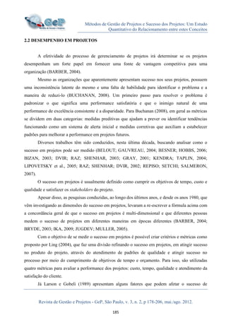 Métodos de Gestão de Projetos e Sucesso dos Projetos: Um Estudo
Quantitativo do Relacionamento entre estes Conceitos
Revista de Gestão e Projetos - GeP, São Paulo, v. 3, n. 2, p 178-206, mai./ago. 2012.
185
2.2 DESEMPENHO EM PROJETOS
A efetividade do processo de gerenciamento de projetos irá determinar se os projetos
desempenham um forte papel em fornecer uma fonte de vantagem competitiva para uma
organização (BARBER, 2004).
Mesmo as organizações que aparentemente apresentam sucesso nos seus projetos, possuem
uma inconsistência latente do mesmo e uma falta de habilidade para identificar o problema e a
maneira de reduzi-lo (BUCHANAN, 2008). Um primeiro passo para resolver o problema é
padronizar o que significa uma performance satisfatória e que o inimigo natural de uma
performance de excelência consistente é a disparidade. Para Buchanan (2008), em geral as métricas
se dividem em duas categorias: medidas preditivas que ajudam a prever ou identificar tendências
funcionando como um sistema de alerta inicial e medidas corretivas que auxiliam a estabelecer
padrões para melhorar a performance em projetos futuros.
Diversos trabalhos têm sido conduzidos, nesta última década, buscando analisar como o
sucesso em projetos pode ser medido (BELOUT; GAUVREAU, 2004; BESNER; HOBBS, 2006;
BIZAN, 2003; DVIR; RAZ; SHENHAR, 2003; GRAY, 2001; KENDRA; TAPLIN, 2004;
LIPOVETSKY et al., 2005; RAZ; SHENHAR; DVIR, 2002; REPISO; SETCHI; SALMERON,
2007).
O sucesso em projetos é usualmente definido como cumprir os objetivos de tempo, custo e
qualidade e satisfazer os stakeholders do projeto.
Apesar disso, as pesquisas conduzidas, ao longo dos últimos anos, e desde os anos 1980, que
vêm investigando as dimensões do sucesso em projetos, levaram a re-escrever a fórmula acima com
a concordância geral de que o sucesso em projetos é multi-dimensional e que diferentes pessoas
medem o sucesso de projetos em diferentes maneiras em épocas diferentes (BARBER, 2004;
BRYDE, 2003; IKA, 2009; JUGDEV; MULLER, 2005).
Com o objetivo de se medir o sucesso em projetos é possível criar critérios e métricas como
proposto por Ling (2004), que faz uma divisão refinando o sucesso em projetos, em atingir sucesso
no produto do projeto, através do atendimento de padrões de qualidade e atingir sucesso no
processo por meio do cumprimento de objetivos de tempo e orçamento. Para isso, são utilizadas
quatro métricas para avaliar a performance dos projetos: custo, tempo, qualidade e atendimento da
satisfação do cliente.
Já Larson e Gobeli (1989) apresentam alguns fatores que podem afetar o sucesso de
 