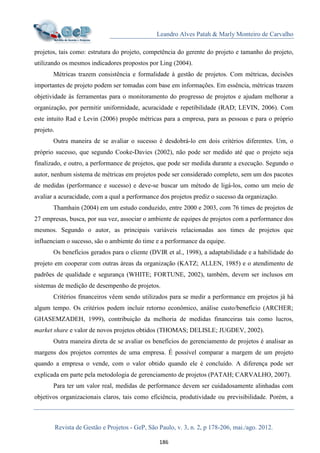 Leandro Alves Patah & Marly Monteiro de Carvalho
Revista de Gestão e Projetos - GeP, São Paulo, v. 3, n. 2, p 178-206, mai./ago. 2012.
186
projetos, tais como: estrutura do projeto, competência do gerente do projeto e tamanho do projeto,
utilizando os mesmos indicadores propostos por Ling (2004).
Métricas trazem consistência e formalidade à gestão de projetos. Com métricas, decisões
importantes de projeto podem ser tomadas com base em informações. Em essência, métricas trazem
objetividade às ferramentas para o monitoramento do progresso de projetos e ajudam melhorar a
organização, por permitir uniformidade, acuracidade e repetibilidade (RAD; LEVIN, 2006). Com
este intuito Rad e Levin (2006) propõe métricas para a empresa, para as pessoas e para o próprio
projeto.
Outra maneira de se avaliar o sucesso é desdobrá-lo em dois critérios diferentes. Um, o
próprio sucesso, que segundo Cooke-Davies (2002), não pode ser medido até que o projeto seja
finalizado, e outro, a performance de projetos, que pode ser medida durante a execução. Segundo o
autor, nenhum sistema de métricas em projetos pode ser considerado completo, sem um dos pacotes
de medidas (performance e sucesso) e deve-se buscar um método de ligá-los, como um meio de
avaliar a acuracidade, com a qual a performance dos projetos prediz o sucesso da organização.
Thamhain (2004) em um estudo conduzido, entre 2000 e 2003, com 76 times de projetos de
27 empresas, busca, por sua vez, associar o ambiente de equipes de projetos com a performance dos
mesmos. Segundo o autor, as principais variáveis relacionadas aos times de projetos que
influenciam o sucesso, são o ambiente do time e a performance da equipe.
Os benefícios gerados para o cliente (DVIR et al., 1998), a adaptabilidade e a habilidade do
projeto em cooperar com outras áreas da organização (KATZ; ALLEN, 1985) e o atendimento de
padrões de qualidade e segurança (WHITE; FORTUNE, 2002), também, devem ser inclusos em
sistemas de medição de desempenho de projetos.
Critérios financeiros vêem sendo utilizados para se medir a performance em projetos já há
algum tempo. Os critérios podem incluir retorno econômico, análise custo/benefício (ARCHER;
GHASEMZADEH, 1999), contribuição da melhoria de medidas financeiras tais como lucros,
market share e valor de novos projetos obtidos (THOMAS; DELISLE; JUGDEV, 2002).
Outra maneira direta de se avaliar os benefícios do gerenciamento de projetos é analisar as
margens dos projetos correntes de uma empresa. É possível comparar a margem de um projeto
quando a empresa o vende, com o valor obtido quando ele é concluído. A diferença pode ser
explicada em parte pela metodologia de gerenciamento de projetos (PATAH; CARVALHO, 2007).
Para ter um valor real, medidas de performance devem ser cuidadosamente alinhadas com
objetivos organizacionais claros, tais como eficiência, produtividade ou previsibilidade. Porém, a
 