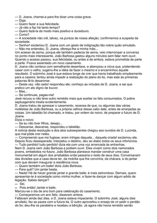 — D. Joana, chamei-a para lhe dizer uma coisa grave.
— Diga.
— Quero fazer a sua felicidade.
— Já não a faz há tanto tempo?
— Quero fazê-la de modo mais positivo e duradouro.
— Como?
— A sociedade não crê, talvez, na pureza de nossa afeição; confirmemos a suspeita da
sociedade.
— Senhor! exclamou D. Joana com um gesto de indignação tão nobre quão simulado.
— Não me entendeu, D. Joana, ofereço-lhe a minha mão...
Um acesso de asma, porque ele também padecia de asma, veio interromper a conversa
no ponto mais interessante. João Barbosa gastou alguns minutos sem falar nem ouvir.
Quando o acesso passou, sua felicidade, ou antes a de ambos, estava prometida de parte
a parte. Ficava assentado um novo casamento.
D. Joana não contava com semelhante desenlace, e abençoou a viúva que, pretendendo
casar com o velho, sugeriu-lhe a idéia de fazer o mesmo e a encaminhou àquele
resultado. O sobrinho José é que estava longe de crer que havia trabalhado simplesmente
para a caseira; tentou ainda impedir a realização do plano do tio, mas este às primeiras
palavras fê-lo desanimar.
— Desta vez, não cedo! respondeu ele; conheço as virtudes de D. Joana, e sei que
pratico um ato digno de louvor.
— Mas...
— Se continuas, pagas-me!
José recuou e não teve outro remédio mais que aceitar os fato consumados. O pobre
septuagenário treslia evidentemente.
D. Joana tratou de apressar o casamento, receosa de que, ou algumas das várias
moléstias de João Barbosa, ou a própria velhice desse cabo dele, antes de arranjadas as
coisas. Um tabelião foi chamado, e tratou, por ordem do noivo, de preparar o futuro de D.
Joana.
Dizia o noivo:
— Se eu não tiver filhos, desejo...
— Descanse, descanse, respondeu o tabelião.
A notícia desta resolução e dos atos subseqüentes chegou aos ouvidos de D. Lucinda,
que mal pôde crer neles.
— Compreendo que me fugisse; eram intrigas daquela... daquela criada! exclamou ela.
Depois ficou desesperada; interpelou o destino, deu ao diabo todos os seus infortúnios.
— Tudo perdido! tudo perdido! dizia ela com uma voz arrancada às entranhas.
Nem D. Joana nem João Barbosa a podiam ouvir. Eles viviam como dois namorados
jovens, embebidos no futuro. João Barbosa planeava mandar construir uma casa
monumental em algum dos arrabaldes onde passaria o resto de seus dias. Conversavam
das divisões que a casa devia ter, da mobília que lhe convinha, da chácara, e do jantar
com que deviam inaugurar a residência nova.
— Quero também um baile! dizia João Barbosa.
— Para quê? Um jantar basta.
— Nada! Há de haver grande jantar e grande baile; é mais estrondoso. Demais, quero
apresentar-te à sociedade como minha mulher, e fazer-te dançar com algum adido de
legação. Sabes dançar?
— Sei.
— Pois então! Jantar e baile.
Marcou-se o dia de ano bom para celebração do casamento.
— Começaremos um ano feliz, disseram ambos.
Faltavam ainda dez dias, e D. Joana estava impaciente. O sobrinho José, alguns dias
arrufado, fez as pazes com a futura tia. O outro aproveitou o ensejo de vir pedir o perdão
do tio; deu-lhe os parabéns e recebeu a bênção. Já agora não havia remédio senão
 