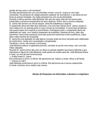 aceitar de boa cara o mal inevitável.
Os dias aproximaram-se com uma lentidão mortal; nunca D. Joana os vira mais
compridos. Os ponteiros do relógio pareciam padecer de reumatismo; o sol devia ter por
força as pernas inchadas. As noites pareciam-se com as da eternidade.
Durante a última semana João Barbosa não saiu de casa; todo ele era pouco para
contemplar a próxima companheira de seus destinos. Enfim raiou a aurora cobiçada.
D. Joana não dormia um minuto sequer, tanto lhe trabalhava o espírito.
O casamento devia ser feito sem estrondo, e foi uma das vitórias de D. Joana, porque o
noivo falava em um grande jantar e meio mundo de convidados. A noiva teve prudência;
não queria expor-se e expô-lo a comentários. Conseguira mais; o casamento devia ser
celebrado em casa, num oratório preparado de propósito. Pessoas de fora, além dos
sobrinhos, havia duas senhoras (uma das quais era madrinha) e três cavalheiros, todos
eles e elas maiores de cinqüenta.
D. Joana fez sua aparição na sala alguns minutos antes da hora marcada para celebração
do matrimônio. Vestia com severidade e simplicidade.
Tardando o noivo, ela mesma o foi buscar.
João Barbosa estava no gabinete já pronto, sentado ao pé de uma mesa, com uma das
mãos calçadas.
Quando D. Joana entrou deu com os olhos no grande espelho que ficava defronte e que
reproduzia a figura de João Barbosa; este estava de costas para ela. João Barbosa fitava-
a rindo, um riso de bem-aventurança.
— Então! disse D. Joana.
Ele continuava a sorrir e a fitá-la; ela aproximou-se, rodeou a mesa, olhou-o de frente.
— Vamos ou não?
João Barbosa continuava a sorrir e a fitá-la. Ela aproximou-se e recuou espavorida.
A morte o tomara; era a melhor das noivas.



                         Núcleo de Pesquisas em Informática, Literatura e Lingüística
 