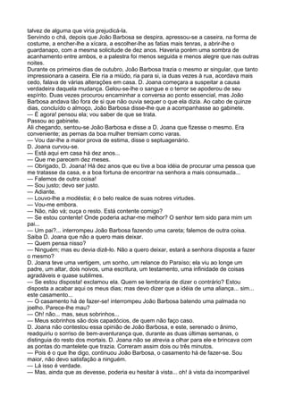 talvez de alguma que viria prejudicá-la.
Servindo o chá, depois que João Barbosa se despira, apressou-se a caseira, na forma de
costume, a encher-lhe a xícara, a escolher-lhe as fatias mais tenras, a abrir-lhe o
guardanapo, com a mesma solicitude de dez anos. Haveria porém uma sombra de
acanhamento entre ambos, e a palestra foi menos seguida e menos alegre que nas outras
noites.
Durante os primeiros dias de outubro, João Barbosa trazia o mesmo ar singular, que tanto
impressionara a caseira. Ele ria a miúdo, ria para si, ia duas vezes à rua, acordava mais
cedo, falava de várias alterações em casa. D. Joana começara a suspeitar a causa
verdadeira daquela mudança. Gelou-se-lhe o sangue e o terror se apoderou de seu
espírito. Duas vezes procurou encaminhar a conversa ao ponto essencial, mas João
Barbosa andava tão fora de si que não ouvia sequer o que ela dizia. Ao cabo de quinze
dias, concluído o almoço, João Barbosa disse-lhe que a acompanhasse ao gabinete.
— É agora! pensou ela; vou saber de que se trata.
Passou ao gabinete.
Ali chegando, sentou-se João Barbosa e disse a D. Joana que fizesse o mesmo. Era
conveniente; as pernas da boa mulher tremiam como varas.
— Vou dar-lhe a maior prova de estima, disse o septuagenário.
D. Joana curvou-se.
— Está aqui em casa há dez anos...
— Que me parecem dez meses.
— Obrigado, D. Joana! Há dez anos que eu tive a boa idéia de procurar uma pessoa que
me tratasse da casa, e a boa fortuna de encontrar na senhora a mais consumada...
— Falemos de outra coisa!
— Sou justo; devo ser justo.
— Adiante.
— Louvo-lhe a modéstia; é o belo realce de suas nobres virtudes.
— Vou-me embora.
— Não, não vá; ouça o resto. Está contente comigo?
— Se estou contente! Onde poderia achar-me melhor? O senhor tem sido para mim um
pai...
— Um pai?... interrompeu João Barbosa fazendo uma careta; falemos de outra coisa.
Saiba D. Joana que não a quero mais deixar.
— Quem pensa nisso?
— Ninguém; mas eu devia dizê-lo. Não a quero deixar, estará a senhora disposta a fazer
o mesmo?
D. Joana teve uma vertigem, um sonho, um relance do Paraíso; ela viu ao longe um
padre, um altar, dois noivos, uma escritura, um testamento, uma infinidade de coisas
agradáveis e quase sublimes.
— Se estou disposta! exclamou ela. Quem se lembraria de dizer o contrário? Estou
disposta a acabar aqui os meus dias; mas devo dizer que a idéia de uma aliança... sim...
este casamento...
— O casamento há de fazer-se! interrompeu João Barbosa batendo uma palmada no
joelho. Parece-lhe mau?
— Oh! não... mas, seus sobrinhos...
— Meus sobrinhos são dois capadócios, de quem não faço caso.
D. Joana não contestou essa opinião de João Barbosa, e este, serenado o ânimo,
readquiriu o sorriso de bem-aventurança que, durante as duas últimas semanas, o
distinguia do resto dos mortais. D. Joana não se atrevia a olhar para ele e brincava com
as pontas do mantelete que trazia. Correram assim dois ou três minutos.
— Pois é o que lhe digo, continuou João Barbosa, o casamento há de fazer-se. Sou
maior, não devo satisfação a ninguém.
— Lá isso é verdade.
— Mas, ainda que as devesse, poderia eu hesitar à vista... oh! à vista da incomparável
 
