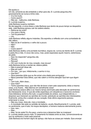 Ela ajudou-o.
Um dia, achando-se ele embebido a olhar para ela, D. Lucinda perguntou-lhe
graciosamente se nunca a tinha visto.
— Vi-a há muito.
— Como assim?
— Não sei... balbuciou João Barbosa.
D. Lucinda suspirou.
João Barbosa suspirou também.
No dia seguinte, a viúva disse a João Barbosa que dentro de pouco tempo se despediria
dele. João Barbosa pensou cair da cadeira abaixo.
— Retira-se da corte?
— Vou para o Norte.
— Tem lá parentes?
— Um.
João Barbosa refletiu alguns instantes. Ela espreitou a reflexão com uma curiosidade de
cão rafeiro.
— Não há de ir! exclamou o velho daí a pouco.
— Não?
— Não.
— Como assim?
João Barbosa abafou uma pontada reumática, ergueu-se, curvou-se diante de D. Lucinda
e pediu-lhe a mão. A viúva não corou; mas, posto esperasse aquilo mesmo, estremeceu
de júbilo.
— Que me responde? perguntou ele.
— Recuso.
— Recusa!
— Oh! com muita dor do meu coração, mas recuso!
João Barbosa tornou a sentar-se; estava pálido.
— Não é possível! disse ele.
— Mas por quê?
— Por que... por que, infelizmente, o senhor é rico.
— Que tem?
— Seus parentes dirão que eu lhe armei uma cilada para enriquecer...
— Meus parentes! Dois biltres, que não valem a mínima atenção! Que tem que digam
isso?
— Tem tudo. Além disso...
— Que mais?
— Tenho parentes meus, que não hão de levar a bem este casamento; dirão a mesma
coisa, e eu ficarei... Não falemos em semelhante coisa!
João Barbosa estava aflito e ao mesmo tempo dominado pela elevação de sentimentos
da interessante viúva. O que ele então esperdiçou em eloqüência e raciocínio encheria
meia biblioteca; lembrou-lhe tudo: a superioridade de ambos, sua independência, o
desprezo que mereciam as opiniões do mundo, sobretudo as opiniões dos interessados;
finalmente, pintou-lhe o estado de seu coração. Este último argumento pareceu
enternecer a viúva.
— Não sou moço, dizia ele, mas a mocidade...
— A mocidade não está na certidão de batismo, acudiu filosoficamente D. Lucinda, está
no sentimento, que é tudo; há moços decrépitos, e homens maduros eternamente jovens.
— Isso, isso...
— Mas...
— Mas, há de ceder! Eu lho peço; unamo-nos e deixemos falar os invejosos!
D. Lucinda resistiu pouco mais. O casamento foi tratado entre os dois, convencionando-se
que se verificaria o mais cedo possível.
João Barbosa era homem digno de apreço; não fazia as coisas por metade. Quis arranjar
 