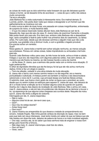 as coisas de modo que os dois sobrinhos nada tivessem do que ele deixasse quando
viesse a morrer, se tal desastre tinha de acontecer — coisa de que o velho não estava
muito convencido.
Tal era a situação.
João Barbosa fez a visita costumada à interessante noiva. Era matinal demais; D.
Lucinda, porém, não podia dizer nada que viesse a desagradar a um homem que tão
galhardamente se mostrava com ela.
A visita nunca ia além de duas horas; era passada em coisas insignificantes, entremeada
de suspiros do noivo, e muita faceirice dela.
— O que me estava reservado nestas alturas! dizia João Barbosa ao sair de lá.
Naquele dia, logo que ele saiu de casa, D. Joana tratou de examinar friamente a situação.
Não podia haver pior para ela. Era claro que, embora João Barbosa não a despedisse
logo, seria compelido a fazê-lo pela mulher nos primeiros dias do casamento, ou talvez
antes. Por outro lado, desde que ele devesse carinhos a alguém mais que não a ela
somente, sua gratidão viria a diminuir muito, e com a gratidão o legado provável.
Era preciso achar um remédio.
Qual?
Nisso gastou D. Joana toda a manhã sem achar solução nenhuma, ao menos solução
que prestasse. Pensou em várias coisas, todas impraticáveis ou arriscadas e terríveis
para ela.
Quando João Barbosa voltou para casa, às três horas da tarde, achou-a triste e calada.
Indagou o que era; ela respondeu com algumas palavras soltas, mas sem clareza, de
maneira que ele ficaria na mesma, se não tivesse havido a cena da manhã.
— Já lhe disse, D. Joana, que a senhora não perde nada com a minha nova situação. O
lugar pertence-lhe.
O olhar de dignidade ofendida que ela lhe lançou foi tal que ele não achou nenhuma
réplica. Entre si fez um elogio à caseira.
— Tem-me afeição, coitada! é uma alma dotada de muita elevação.
D. Joana não o serviu com menos carinho nesse e no dia seguinte; era a mesma
pontualidade e solicitude. A tristeza porém era também a mesma e isto desconsolava
sobremodo o noivo de D. Lucinda, cujo principal desejo era fazê-las felizes ambas.
O sobrinho José, que tivera o bom gosto de cortar os laços que o prendiam ao outro,
desde que viu serem inúteis os esforços para separar D. Joana de casa, não deixava de
ali ir a miúdo tomar a bênção ao tio e receber alguma coisa de quando em quando.
Acertou de ir alguns dias depois da revelação de João Barbosa. Não o achou em casa,
mas D. Joana estava, e ele em tais circunstâncias não deixava de se demorar a louvar o
tio, na esperança de que alguma coisa chegasse aos ouvidos deste. Naquele dia notou
que D. Joana não tinha a alegria do costume.
Interrogada por ele, D. Joana respondeu:
— Não é nada...
— Alguma coisa há de ser, dar-se-á caso que...
— Que?...
— Que meu tio esteja doente?
— Antes fosse isso!
— Que ouço?
D. Joana mostrou-se arrependida do que dissera e metade do arrependimento era
sincero, metade fingido. Não tinha grande certeza da discrição do rapaz; mas via bem
para que lado iam seus interesses. José tanto insistiu em saber do que se tratava que ela
não hesitou em dizer-lhe tudo, debaixo de palavra de honra e no mais inviolável segredo.
— Ora veja, concluiu ela, se ao saber que essa senhora trata de enganar o nosso bom
amigo para haver-lhe a fortuna...
— Não diga mais, D. Joana! interrompeu José fulo de cólera.
— Que vai fazer?
— Verei, verei...
 