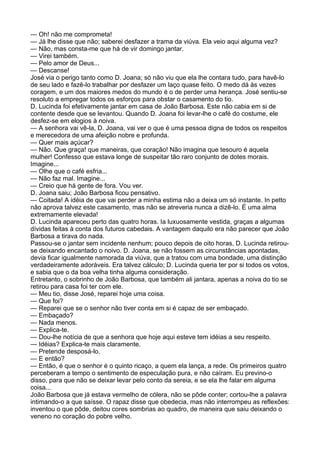 — Oh! não me comprometa!
— Já lhe disse que não; saberei desfazer a trama da viúva. Ela veio aqui alguma vez?
— Não, mas consta-me que há de vir domingo jantar.
— Virei também.
— Pelo amor de Deus...
— Descanse!
José via o perigo tanto como D. Joana; só não viu que ela lhe contara tudo, para havê-lo
de seu lado e fazê-lo trabalhar por desfazer um laço quase feito. O medo dá às vezes
coragem, e um dos maiores medos do mundo é o de perder uma herança. José sentiu-se
resoluto a empregar todos os esforços para obstar o casamento do tio.
D. Lucinda foi efetivamente jantar em casa de João Barbosa. Este não cabia em si de
contente desde que se levantou. Quando D. Joana foi levar-lhe o café do costume, ele
desfez-se em elogios à noiva.
— A senhora vai vê-la, D. Joana, vai ver o que é uma pessoa digna de todos os respeitos
e merecedora de uma afeição nobre e profunda.
— Quer mais açúcar?
— Não. Que graça! que maneiras, que coração! Não imagina que tesouro é aquela
mulher! Confesso que estava longe de suspeitar tão raro conjunto de dotes morais.
Imagine...
— Olhe que o café esfria...
— Não faz mal. Imagine...
— Creio que há gente de fora. Vou ver.
D. Joana saiu; João Barbosa ficou pensativo.
— Coitada! A idéia de que vai perder a minha estima não a deixa um só instante. In petto
não aprova talvez este casamento, mas não se atreveria nunca a dizê-lo. É uma alma
extremamente elevada!
D. Lucinda apareceu perto das quatro horas. Ia luxuosamente vestida, graças a algumas
dívidas feitas à conta dos futuros cabedais. A vantagem daquilo era não parecer que João
Barbosa a tirava do nada.
Passou-se o jantar sem incidente nenhum; pouco depois de oito horas, D. Lucinda retirou-
se deixando encantado o noivo. D. Joana, se não fossem as circunstâncias apontadas,
devia ficar igualmente namorada da viúva, que a tratou com uma bondade, uma distinção
verdadeiramente adoráveis. Era talvez cálculo; D. Lucinda queria ter por si todos os votos,
e sabia que o da boa velha tinha alguma consideração.
Entretanto, o sobrinho de João Barbosa, que também ali jantara, apenas a noiva do tio se
retirou para casa foi ter com ele.
— Meu tio, disse José, reparei hoje uma coisa.
— Que foi?
— Reparei que se o senhor não tiver conta em si é capaz de ser embaçado.
— Embaçado?
— Nada menos.
— Explica-te.
— Dou-lhe notícia de que a senhora que hoje aqui esteve tem idéias a seu respeito.
— Idéias? Explica-te mais claramente.
— Pretende desposá-lo.
— E então?
— Então, é que o senhor é o quinto ricaço, a quem ela lança, a rede. Os primeiros quatro
perceberam a tempo o sentimento de especulação pura, e não caíram. Eu previno-o
disso, para que não se deixar levar pelo conto da sereia, e se ela lhe falar em alguma
coisa...
João Barbosa que já estava vermelho de cólera, não se pôde conter; cortou-lhe a palavra
intimando-o a que saísse. O rapaz disse que obedecia, mas não interrompeu as reflexões:
inventou o que pôde, deitou cores sombrias ao quadro, de maneira que saiu deixando o
veneno no coração do pobre velho.
 
