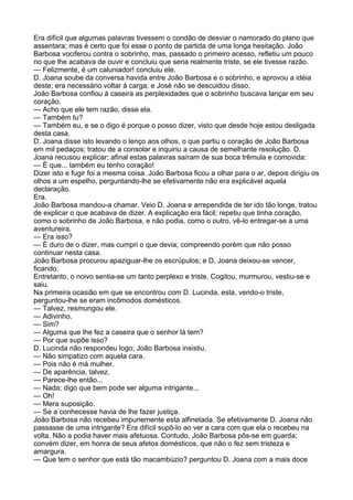 Era difícil que algumas palavras tivessem o condão de desviar o namorado do plano que
assentara; mas é certo que foi esse o ponto de partida de uma longa hesitação. João
Barbosa vociferou contra o sobrinho, mas, passado o primeiro acesso, refletiu um pouco
no que lhe acabava de ouvir e concluiu que seria realmente triste, se ele tivesse razão.
— Felizmente, é um caluniador! concluiu ele.
D. Joana soube da conversa havida entre João Barbosa e o sobrinho, e aprovou a idéia
deste; era necessário voltar à carga; e José não se descuidou disso.
João Barbosa confiou à caseira as perplexidades que o sobrinho buscava lançar em seu
coração,
— Acho que ele tem razão, disse ela.
— Também tu?
— Também eu, e se o digo é porque o posso dizer, visto que desde hoje estou desligada
desta casa.
D. Joana disse isto levando o lenço aos olhos, o que partiu o coração de João Barbosa
em mil pedaços; tratou de a consolar e inquiriu a causa de semelhante resolução. D.
Joana recusou explicar; afinal estas palavras saíram de sua boca trêmula e comovida:
— É que... também eu tenho coração!
Dizer isto e fugir foi a mesma coisa. João Barbosa ficou a olhar para o ar, depois dirigiu os
olhos a um espelho, perguntando-lhe se efetivamente não era explicável aquela
declaração.
Era.
João Barbosa mandou-a chamar. Veio D. Joana e arrependida de ter ido tão longe, tratou
de explicar o que acabava de dizer. A explicação era fácil; repetiu que tinha coração,
como o sobrinho de João Barbosa, e não podia, como o outro, vê-lo entregar-se a uma
aventureira.
— Era isso?
— É duro de o dizer, mas cumpri o que devia; compreendo porém que não posso
continuar nesta casa.
João Barbosa procurou apaziguar-lhe os escrúpulos; e D. Joana deixou-se vencer,
ficando.
Entretanto, o noivo sentia-se um tanto perplexo e triste. Cogitou, murmurou, vestiu-se e
saiu.
Na primeira ocasião em que se encontrou com D. Lucinda, esta, vendo-o triste,
perguntou-lhe se eram incômodos domésticos.
— Talvez, resmungou ele.
— Adivinho.
— Sim?
— Alguma que lhe fez a caseira que o senhor lá tem?
— Por que supõe isso?
D. Lucinda não respondeu logo; João Barbosa insistiu.
— Não simpatizo com aquela cara.
— Pois não é má mulher.
— De aparência, talvez.
— Parece-lhe então...
— Nada; digo que bem pode ser alguma intrigante...
— Oh!
— Mera suposição.
— Se a conhecesse havia de lhe fazer justiça.
João Barbosa não recebeu impunemente esta alfinetada. Se efetivamente D. Joana não
passasse de uma intrigante? Era difícil supô-lo ao ver a cara com que ela o recebeu na
volta. Não a podia haver mais afetuosa. Contudo, João Barbosa pôs-se em guarda;
convém dizer, em honra de seus afetos domésticos, que não o fez sem tristeza e
amargura.
— Que tem o senhor que está tão macambúzio? perguntou D. Joana com a mais doce
 