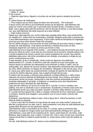 voz que possuía.
— Nada, D. Joana.
E daí a pouco:
— Diga-me; seja franca. Alguém a incumbiu de me dizer aquilo a respeito da senhora
que...
D. Joana tremeu de indignação.
— Pois imagina que eu seria capaz de fazer-me instrumento... Oh! é demais!
O lenço correu aos olhos e provavelmente encheu-se de lágrimas. João Barbosa não
podia ver chorar uma mulher que o servia tão bem há tanto tempo. Consolou-a como
pôde, mas o golpe (dizia ela) fora profundo. Isto foi dito tão de dentro, e com tão amarga
voz, que João Barbosa não pôde esquivar-se a esta reflexão.
— Esta mulher ama-me!
Desde que, pela segunda vez, se lhe metia esta suspeita pelos olhos, seus sentimentos
em relação a D. Joana eram de compaixão e simpatia. Ninguém pode odiar a pessoa que
o ama silenciosamente e sem esperança. O bom velho sentia-se lisonjeado da vegetação
amorosa que seus olhos faziam brotar dos corações.
Daí em diante começou uma luta entre as duas mulheres de que eram campo e objeto o
coração de João Barbosa. Uma tratava de demolir a influência da outra; os dois
interesses esgrimiam com todas as armas que tinham à mão.
João Barbosa era um joguete entre ambas — uma espécie de bola de borracha que uma
atirava às mãos da outra, e que esta de novo lançava às da primeira. Quando estava com
Lucinda suspeitava de Joana; quando com Joana suspeitava de Lucinda. Seu espírito,
debilitado pelos anos, não tinha consistência nem direção; uma palavra o dirigia ao sul,
outra o encaminhava ao norte.
A esta situação, já de si complicada, vieram juntar-se algumas circunstâncias
desfavoráveis a D. Lucinda. O sobrinho José não cessava as suas insinuações; ao
mesmo tempo os parentes da interessante viúva entraram a rodear o velho, com tal
sofreguidão, que, apesar de sua boa vontade, este desconfiou seriamente das intenções
da noiva. Nisto sobreveio um ataque de reumatismo. Obrigado a não sair de casa, era a
D. Joana que cabia desta vez exclusivamente a direção do espírito de João Barbosa. D.
Lucinda foi visitá-lo algumas vezes; mas o papel principal não era seu.
A caseira não se poupou a esforços para readquirir a antiga influência; o velho ricaço
saboreou de novo as delícias da dedicação de outro tempo. Ela o tratava, amimava e
conversava; lia-lhe os jornais, contava-lhe a vida dos vizinhos entremeada de velhas
anedotas adequadas à narração. A distância e a ausência eram dois dissolventes
poderosos do amor decrépito de João Barbosa.
Logo que ele melhorou um pouco foi à casa de D. Lucinda. A viúva o recebeu com
polidez, mas sem a solicitude a que o acostumara. Sucedendo a mesma coisa outra vez,
João Barbosa sentiu que, pela sua parte, também o primitivo afeto esfriara um pouco.
D. Lucinda contava aguçar-lhe o afeto e o desejo mostrando-se fria e reservada; sucedeu
o contrário. Quando quis resgatar o que perdera, era um pouco tarde; contudo não
desanimou.
Entretanto, João Barbosa voltara à casa, onde a figura de D. Joana lhe pareceu a mais
ideal de todas as esposas.
— Como é que não me lembrei há mais tempo de casar com esta mulher? pensou ele.
Não fez a pergunta em voz alta; mas D. Joana pressentiu num olhar de João Barbosa que
aquela idéia alvorecia em seu generoso espírito.
João Barbosa voltou a concentrar-se em casa. D. Lucinda, após os primeiros dias,
derramou o coração em longas cartas que eram pontualmente entregues em casa de
João Barbosa, e que este lia em presença de D. Joana, posto fosse em voz baixa. João
Barbosa, logo à segunda, quis ir reatar o vínculo roto; mas o outro vínculo que o prendia à
caseira era já forte e a idéia foi posta de lado. D. Joana achou enfim meio de subtrair as
cartas.
Um dia, João Barbosa chamou D. Joana a uma conferência particular.
 