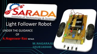 Light Follower Robot
M.NAGARAJU
10U81A0440
UNDER THE GUIDANCE
OF
A.Nageswar Rao M.Tech
 