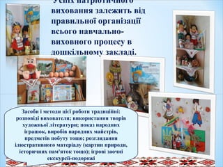 Успіх патріотичного
виховання залежить від
правильної організації
всього навчально-
виховного процесу в
дошкільному закладі.
.
Засоби і методи цієї роботи традиційні:
розповіді вихователя; використання творів
художньої літератури; показ народних
іграшок, виробів народних майстрів,
предметів побуту тощо; розглядання
ілюстративного матеріалу (картин природи,
історичних пам'яток тощо); ігрові заочні
екскурсії-подорожі
 