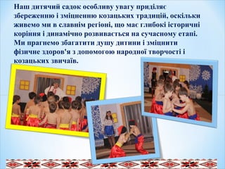 .
 
  
Наш дитячий садок особливу увагу приділяє
збереженню і зміцненню козацьких традицій, оскільки
живемо ми в славнім регіоні, що має глибокі історичні
коріння і динамічно розвивається на сучасному етапі.
Ми прагнемо збагатити душу дитини і зміцнити
фізичне здоров'я з допомогою народної творчості і
козацьких звичаїв.
 