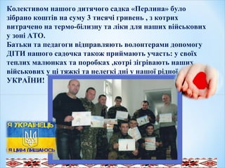 .
 
  
Колективом нашого дитячого садка «Перлина» було
зібрано коштів на суму 3 тисячі гривень , з котрих
витрачено на термо-білизну та ліки для наших військових
у зоні АТО.
Батьки та педагоги відправляють волонтерами допомогу
ДІТИ нашого садочка також приймають участь: у своїх
теплих малюнках та поробках ,котрі зігрівають наших
військових у ці тяжкі та нелегкі дні у нашої рідної
УКРАЇНИ!
 