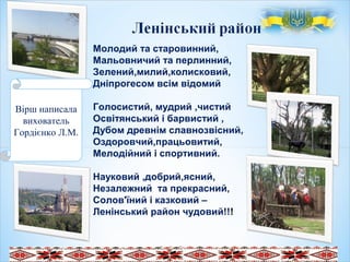 Молодий та старовинний,
Мальовничий та перлинний,
Зелений,милий,колисковий,
Дніпрогесом всім відомий
Голосистий, мудрий ,чистий
Освітянський і барвистий ,
Дубом древнім славнозвісний,
Оздоровчий,працьовитий,
Мелодійний і спортивний.
Науковий ,добрий,ясний,
Незалежний та прекрасний,
Солов'їний і казковий –
Ленінський район чудовий!!!
.
 
 
Вірш написала
вихователь
Гордієнко Л.М.
 