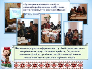 Висновки про рівень сформованості у дітей громадянсько –
патріотичних почуттів можна зробити, з’ясувавши
ставлення дітей до суспільних подій та явищ і мотиви
виконання ними суспільно корисних справ.
«Бути гарним педагогом – це бути
справжнім реформатором майбутнього
життя України, бути апостолом Правди і
Науки». СофіяРусова
«
 