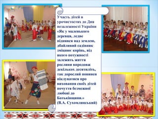 .
Участь дітей в
урочистостях до Дня
незалежності України
«Як у маленького
деревця, ледве
піднявся над землею,
дбайливий садівник
зміцнює корінь, від
якого потужності
залежить життя
рослини впродовж
декількох десятиліть,
так дорослий повинен
піклуватися про
виховання своїх дітей
почуття безмежної
любові до
Батьківщини.»
(В.А. Сухомлинський)
 