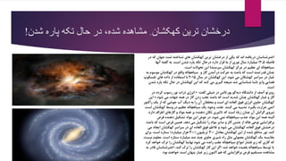 ‫ش‬ ‫پاره‬ ‫تکه‬ ‫حال‬ ‫در‬ ،‫شده‬ ‫مشاهده‬ ِ‫کهکشان‬ ‫ترین‬ ‫درخشان‬‫دن‬!
‫در‬ ‫که‬ ‫جهان‬ ‫شده‬ ‫شناخته‬ ‫های‬ ‫کهکشان‬ ‫ترین‬ ‫درخشان‬ ‫از‬ ‫یکی‬ ‫که‬ ‫اند‬ ‫دریافته‬ ‫اخترشناسان‬
‫فاصله‬۱۲.۵‫است‬ ‫شدن‬ ‫پاره‬ ‫تکه‬ ‫درحال‬ ‫دارد‬ ‫قرار‬ ‫ما‬ ‫از‬ ‫نوری‬ ‫سال‬ ‫میلیارد‬.‫آنها‬ ‫گفته‬ ‫به‬
‫است‬ ‫تحوالت‬ ‫این‬ ‫سرمنشا‬ ‫کهکشان‬ ‫مرکز‬ ‫در‬ ‫عظیم‬ ‫ای‬ ‫سیاهچاله‬.
‫موسوم‬ ‫کهکشان‬ ‫در‬ ‫واقع‬ ‫سیاهچاله‬‫به‬ ‫و‬ ‫گاز‬ ‫درآمدن‬ ‫حرکت‬ ‫به‬ ‫باعث‬ ‫که‬ ‫است‬ ‫قدرتمند‬ ‫چنان‬
‫شود‬ ‫می‬ ‫کهشکان‬ ‫سراسر‬ ‫در‬ ‫غبار‬.‫سال‬ ‫در‬ ‫کهکشان‬ ‫این‬۲۰۱۵‫تلسکوپ‬ ‫های‬ ‫داده‬ ‫از‬ ‫استفاده‬ ‫با‬
‫وایز‬ ‫فضایی‬‫شد‬ ‫شناسایی‬ ‫ناسا‬‫شدن‬ ‫پاره‬ ‫تکه‬ ‫حال‬ ‫در‬ ‫کهکشان‬ ‫این‬ ‫که‬ ‫کند‬ ‫می‬ ‫گیری‬ ‫نتیجه‬
‫است‬.
‫روبرتو‬‫آصف‬‫گفت‬ ‫شیلی‬ ‫در‬ ‫پورتالس‬ ‫گو‬‫دیه‬ ‫دانشگاه‬ ‫از‬:«‫در‬ ‫کرده‬ ‫رسوب‬ ‫نور‬ ‫ذرات‬ ‫انرژی‬
‫شود‬ ‫می‬ ‫جهات‬ ‫همه‬ ‫در‬ ‫گاز‬ ‫زدن‬ ‫عقب‬ ‫باعث‬ ‫که‬ ‫است‬ ‫شدید‬ ‫چنان‬ ‫کهکشان‬ ‫غبار‬ ‫و‬ ‫گاز‬.»‫این‬
‫راکتور‬ ‫یک‬ ‫از‬ ‫که‬ ‫جوشی‬ ‫آب‬ ‫دیگ‬ ‫به‬ ‫را‬ ‫آن‬ ‫محققان‬ ‫و‬ ‫است‬ ‫ای‬ ‫العاده‬ ‫فوق‬ ‫انرژی‬ ‫حاوی‬ ‫کهکشان‬
‫کنند‬ ‫می‬ ‫تشبیه‬ ‫بگیرد‬ ‫حرارت‬ ‫اتمی‬.‫است‬ ‫کهکشان‬ ‫وسط‬ ‫در‬ ‫عظیم‬ ‫سیاهچاله‬ ‫یک‬ ‫وجود‬ ،‫علت‬.
‫دارد‬ ‫اطراف‬ ‫گازهای‬ ‫و‬ ‫مواد‬ ‫همه‬ ‫بر‬ ‫دهنده‬ ‫تکان‬ ‫تاثیری‬ ‫که‬ ‫است‬ ‫زیاد‬ ‫چنان‬ ‫آن‬ ‫گرانش‬ ‫نیروی‬.
‫قرص‬ ‫دهنده‬ ‫تشکیل‬ ‫مواد‬ ‫این‬ ‫عوض‬ ‫در‬ ،‫شود‬ ‫نمی‬ ‫سیاهچاله‬ ‫جذب‬ ‫مواد‬ ‫این‬ ‫همه‬ ‫البته‬
‫برافزایشی‬‫نوعی‬‫دهد‬ ‫می‬ ‫تشکیل‬ ‫را‬ ‫مواد‬ ‫سایر‬ ‫و‬ ‫گاز‬ ‫جنس‬ ‫از‬ ‫هاله‬.‫باعث‬ ‫که‬ ‫است‬ ‫قرص‬ ‫همین‬
‫می‬ ‫ایجاد‬ ‫کهکشان‬ ‫سراسر‬ ‫در‬ ‫ای‬ ‫العاده‬ ‫فوق‬ ‫تالطم‬ ‫و‬ ‫شود‬ ‫می‬ ‫کهکشان‬ ‫العاده‬ ‫فوق‬ ‫درخشش‬
‫کند‬.‫معادل‬ ‫کهکشان‬ ‫این‬ ‫از‬ ‫شده‬ ‫ساطع‬ ‫نور‬۳۰۰‫تریلیون‬(۳۰۰‫میلیارد‬ ‫هزار‬)‫است‬ ‫ستاره‬.‫برای‬
‫است‬ ‫ستاره‬ ‫میلیارد‬ ‫صد‬ ‫چند‬ ‫حاوی‬ ‫شیری‬ ‫راه‬ ‫مثل‬ ‫معمولی‬ ‫کهکشان‬ ‫یک‬ ‫مقایسه‬.‫نیست‬ ‫معلوم‬
‫کرد‬ ‫خواهد‬ ‫ترک‬ ‫را‬ ‫کهکشان‬ ‫نهایتا‬ ‫شود‬ ‫می‬ ‫رانده‬ ‫عقب‬ ‫سیاهچاله‬ ‫امواج‬ ‫فشار‬ ‫زیر‬ ‫که‬ ‫گازی‬ ‫که‬
‫شد‬ ‫خواهد‬ ‫بلعیده‬ ‫سیاهچاله‬ ‫توسط‬ ‫یا‬.‫به‬ ‫قادر‬ ‫اخترشناسان‬ ،‫کند‬ ‫ترک‬ ‫را‬ ‫کهکشان‬ ‫گاز‬ ‫این‬ ‫اگر‬
‫بود‬ ‫خواهند‬ ‫است‬ ‫پنهان‬ ‫غبار‬ ‫زیر‬ ‫اکنون‬ ‫هم‬ ‫که‬ ‫برافزایشی‬ ‫قرص‬ ‫مستقیم‬ ‫مشاهده‬.
 