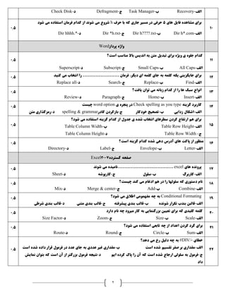 2
‫الف‬-Recovery‫ب‬-Task Manager‫ج‬-Defragment‫د‬-Check Disk
0.5
‫های‬ ‫فايل‬ ‫مشاهده‬ ‫برای‬5‫حرف‬ ‫با‬ ‫که‬ ‫جاری‬ ‫مسير‬ ‫در‬ ‫حرفی‬h‫شود‬ ‫می‬ ‫استفاده‬ ‫فرمان‬ ‫کدام‬ ‫از‬ ‫شوند‬ ‫می‬ ‫شروع‬
‫الف‬-Dir h*.com‫ب‬-Dir h????.txt‫ج‬-Dir *h.txt‫د‬-Dir hhhh.*
10
‫پرداز‬ ‫واژه‬Word
0.5
‫است؟‬ ‫مناسب‬ ‫باال‬ ‫انديس‬ ‫به‬ ‫متن‬ ‫تبديل‬ ‫برای‬ ‫ويژه‬ ‫ی‬ ‫جلوه‬ ‫کدام‬
‫الف‬-All Caps‫ب‬-Small Caps‫ج‬-Subscript‫د‬-Superscript
11
0.5 ‫فرمان‬ ،‫ديگر‬ ‫ای‬ ‫کلمه‬ ‫جای‬ ‫به‬ ‫کلمه‬ ‫يکه‬ ‫جايگزينی‬ ‫برای‬‫کنيد‬ ‫می‬ ‫انتخاب‬ ‫را‬ .......................
‫الف‬-Find‫ب‬-Replace‫ج‬-Search‫د‬-Replace all
12
0.5 ‫يافت؟‬ ‫توان‬ ‫می‬ ‫زبانه‬ ‫کدام‬ ‫از‬ ‫را‬ ‫ها‬ ‫سبک‬ ‫انواع‬
‫الف‬-Insert‫ب‬-Home‫ج‬-Paragraph‫د‬-Review
13
0.5 ‫گزينه‬ ‫کاربرد‬Check spelling as you type‫ی‬ ‫پنجره‬ ‫در‬word option‫چيست‬
‫الف‬-‫ب‬ ‫زدايی‬ ‫اشکال‬-‫ج‬ ‫خودکار‬ ‫تصحيح‬-‫کادر‬ ‫بازکردن‬spelling & grammar‫د‬-‫متن‬ ‫رمزگذاری‬
14
0.5
‫شود؟‬ ‫می‬ ‫استفاده‬ ‫گزينه‬ ‫کدام‬ ‫از‬ ‫جدول‬ ‫ی‬ ‫شده‬ ‫انتخاب‬ ‫سطرهای‬ ‫کردن‬ ‫ارتفاع‬ ‫هم‬ ‫برای‬
‫الف‬-Table Row Height‫ب‬-Table Column Width
‫ج‬-Table Row Width‫د‬-Table Column Height
15
0.5 ‫است؟‬ ‫گزينه‬ ‫کدام‬ ‫شده‬ ‫دهی‬ ‫آدرس‬ ‫های‬ ‫پاکت‬ ‫از‬ ‫منظور‬
‫الف‬-Letter‫ب‬-Envelope‫ج‬-Label‫د‬-Directory
16
‫گسترده‬ ‫صفحه‬Excel2007
0.5 ‫های‬ ‫پرونده‬excel‫شوند‬ ‫می‬ ‫...................................ناميده‬
‫الف‬-‫ب‬ ‫کاربرگ‬-‫ج‬ ‫سلول‬-‫د‬ ‫کارپوشه‬-Sheet
17
0.5 ‫می‬ ‫ادغام‬ ‫هم‬ ‫در‬ ‫را‬ ‫سلولها‬ ‫که‬ ‫دستوری‬ ‫نام‬‫چيست؟‬ ‫کند‬
‫الف‬-Combine‫ب‬-Add‫ج‬-Merge & center‫د‬-Mix
18
0.5 Conditional Formating‫شود؟‬ ‫می‬ ‫اطالق‬ ‫مفهمومی‬ ‫چه‬ ‫به‬
‫الف‬-‫ب‬ ‫شونده‬ ‫تکرار‬ ‫بندب‬ ‫قالبن‬-‫ج‬ ‫پيشرفته‬ ‫بندی‬ ‫قالب‬-‫بندی‬ ‫قالب‬‫د‬ ‫متنی‬-‫شرطی‬ ‫بندی‬ ‫قالب‬
19
0.5 ‫دارد‬ ‫نام‬ ‫چه‬ ‫ميرود‬ ‫کار‬ ‫به‬ ‫بزرگنمايی‬ ‫تعيين‬ ‫برای‬ ‫که‬ ‫کليدی‬ ‫کلمه‬
‫الف‬-Scale‫ب‬-Size‫ج‬-Zoom‫د‬-Size Factor
20
0.5 ‫کردن‬ ‫گرد‬ ‫برای‬‫شود؟‬ ‫می‬ ‫استفاده‬ ‫تابعی‬ ‫چه‬ ‫از‬ ‫اعداد‬
‫الف‬-Sum‫ب‬-Circle‫ج‬-Round‫د‬-Route
21
0.5
‫خطای‬#DIV/0‫دهد؟‬ ‫می‬ ‫رخ‬ ‫دليل‬ ‫چه‬ ‫به‬
‫الف‬-‫است‬ ‫شده‬ ‫تقسيم‬ ‫صفر‬ ‫بر‬ ‫مقداری‬‫ب‬-‫است‬ ‫شده‬ ‫داده‬ ‫قرار‬ ‫فرمول‬ ‫در‬ ‫عدد‬ ‫جای‬ ‫به‬ ‫عددی‬ ‫غير‬ ‫مقداری‬
‫ج‬-‫د‬ ‫ايم‬ ‫کرده‬ ‫پاک‬ ‫را‬ ‫آن‬ ‫که‬ ‫است‬ ‫شده‬ ‫ارجاع‬ ‫سلولی‬ ‫به‬ ‫فرمول‬-‫نمايش‬ ‫بتوان‬ ‫که‬ ‫است‬ ‫آن‬ ‫از‬ ‫بزرگتر‬ ‫فرمول‬ ‫نتيجه‬
‫داد‬
22
 