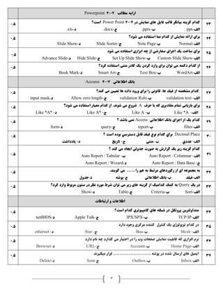 3
‫مطالب‬ ‫ارايه‬2007Powerpoint
0.5 ‫در‬ ‫نمايش‬ ‫های‬ ‫فايل‬ ‫قالب‬ ‫بيانگر‬ ‫گزينه‬ ‫کدام‬Power Point 2007‫است؟‬
‫الف‬-.ppt‫ب‬-.pptx‫ج‬-.docx‫د‬-.xls
23
0.5 ‫شود؟‬ ‫می‬ ‫استفاده‬ ‫نما‬ ‫کدام‬ ‫از‬ ‫نمايش‬ ‫ارائه‬ ‫برای‬
‫الف‬-Normal‫ب‬-Note Page‫ج‬-Slide Sorter‫د‬-Slide Show
24
0.5
‫شود‬ ‫می‬ ‫استفاده‬ ‫ابزاری‬ ‫چه‬ ‫از‬ ‫سفارشی‬ ‫اجرای‬ ‫يک‬ ‫ساخت‬ ‫برای‬
‫الف‬-Custom Slide Show‫ب‬-Set Up Slide Show‫ج‬-Hide Slide‫د‬-Advance Slide
25
0.5 ‫متنی‬ ‫کادر‬ ‫يک‬ ‫کردن‬ ‫وارد‬ ‫برای‬ ‫توان‬ ‫می‬ ‫دکمه‬ ‫کدام‬ ‫از‬‫کرد؟‬ ‫استفاده‬
‫الف‬-WordArt‫ب‬-Text Box‫ج‬-Smart Art‫د‬-Book Mark
26
‫اطالعاتی‬ ‫بانک‬2007Accsess
0.5 ‫کند؟‬ ‫می‬ ‫تعيين‬ ‫ها‬ ‫داده‬ ‫ورود‬ ‫برای‬ ‫را‬ ‫قانونی‬ ،‫ها‬ ‫فيلد‬ ‫از‬ ‫مشخصه‬ ‫کدام‬
‫الف‬-validation text‫ب‬-validation Rule‫ج‬-Allow zero length‫د‬-input mask
27
0.5 ‫حرف‬ ‫با‬ ‫که‬ ‫مقاديری‬ ‫تمام‬ ‫بازيابی‬ ‫برای‬A‫شود؟‬ ‫می‬ ‫استفاده‬ ‫معيار‬ ‫کدام‬ ‫از‬ ،‫شوند‬ ‫می‬ ‫شروع‬
‫الف‬-Like *A‫ب‬-Like A‫ج‬-Like A*‫د‬-Like *A*
28
0.5 ‫؟‬ ‫باشد‬ ‫نمی‬ Access ‫اطالعاتی‬ ‫بانک‬ ‫اجزای‬ ‫از‬ ‫يک‬ ‫کدام‬
‫الف‬-filter‫ب‬-report‫ج‬-query‫د‬-form
29
0.5 Decimal Place‫؟‬ ‫است‬ ‫بوده‬ ‫دسترسي‬ ‫قابل‬ ‫فيلد‬ ‫نوع‬ ‫کدام‬ ‫براي‬
‫الف‬-‫عددي‬‫ب‬-‫متنی‬‫ج‬-‫تاريخ‬‫د‬-‫يادداشت‬
30
0.5
‫؟‬ ‫کند‬ ‫می‬ ‫ايجاد‬ ‫جدولی‬ ‫صورت‬ ‫به‬ ‫گزارش‬ ‫يک‬ ‫زير‬ ‫گزينه‬ ‫کدام‬
‫الف‬-Auto Report : Columnar‫ب‬-Auto Report : Tabular
‫ج‬-Auto Report : Data Base‫د‬-Auto Report : Wizard
31
0.5 ..... ‫را‬ ‫هم‬ ‫به‬ ‫مرتبط‬ ‫رکوردهای‬ ‫از‬ ‫ای‬ ‫مجموعه‬ ‫به‬.‫گويند‬ ‫می‬
‫الف‬-‫فيلد‬‫ب‬-‫اطالعاتی‬ ‫بانک‬‫ج‬-‫پوشه‬‫د‬-‫جدول‬
32
0.5 ‫يک‬ ‫در‬Query‫کرد؟‬ ‫وارد‬ ‫مربوط‬ ‫ستون‬ ‫در‬ ‫نظر‬ ‫مورد‬ ‫شرط‬ ‫توان‬ ‫می‬ ‫زير‬ ‫های‬ ‫گزينه‬ ‫از‬ ‫کداميک‬ ‫کمک‬ ‫به‬
‫الف‬-Sort‫ب‬-Criteria‫ج‬-Table‫د‬-Show
33
‫ارتباطات‬ ‫و‬ ‫اطالعات‬
0.5 ‫است؟‬ ‫کدام‬ ‫کامپيوتری‬ ‫های‬ ‫شبکه‬ ‫در‬ ‫پروتکل‬ ‫متداولترين‬
‫الف‬-TCP/IP‫ب‬-IPX/SPX‫ج‬-Apple Talk‫د‬-netBIOS
34
0.5 ‫دارد‬ ‫وجود‬ ‫مرکزی‬ ‫کننده‬ ‫کنترل‬ ‫يک‬ ‫توپولوژی‬ ‫کدام‬ ‫در‬
‫الف‬-Mesh‫ب‬-Bus‫ج‬-Star‫د‬-ethernet
35
0.5 ‫دارد‬ ‫نام‬ ‫چه‬ ‫گذارد‬ ‫می‬ ‫اختيار‬ ‫در‬ ‫را‬ ‫وب‬ ‫صفحات‬ ‫نمايش‬ ‫قابليت‬ ‫که‬ ‫افزاری‬ ‫نرم‬
‫الف‬-Home Page‫ب‬-Account‫ج‬-URL‫د‬-Browser
36
0.5 ‫ميگيرند‬ ‫قرار‬ ........................ ‫پوشه‬ ‫در‬ ‫شده‬ ‫ارسال‬ ‫های‬ ‫ايميل‬
‫الف‬-Inbox‫ب‬-Outbox‫ج‬-Sent‫د‬-Delete
37
 