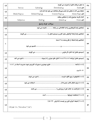 4
0.5 ‫گويند‬ ‫می‬ ‫اينترنت‬ ‫از‬ ‫فايل‬ ‫دريافت‬ ‫عمل‬ ‫به‬
‫الف‬-Send‫ب‬-Download‫ج‬-Upload‫د‬-Save
38
0.5 ‫دارد‬ ‫نام‬ ‫چه‬ ‫شود‬ ‫می‬ ‫مشاهده‬ ‫مرورگر‬ ‫شدن‬ ‫باز‬ ‫محض‬ ‫به‬ ‫که‬ ‫وبی‬ ‫صفحه‬
‫الف‬-Home Page‫ب‬-Current Page‫ج‬-Default Page‫د‬-Blank Page
39
0.5 ‫ميکند‬ ‫مشخص‬ ‫را‬ ‫نامه‬ ‫موضوع‬ ‫گزينه‬ ‫کدام‬
‫الف‬-From‫ب‬-Attatch‫ج‬-Draft‫د‬-Subject
40
‫سواالت‬‫پاسخ‬ ‫کوتاه‬
0.5 ‫شود‬ ‫می‬ ‫.........ناميده‬ ‫رايانه‬ ‫در‬ ‫اطالعاتی‬ ‫واحد‬ ‫پايه)کوچکترين‬ ‫(مفاهيم‬ 41
0.5 ‫گويند‬ ‫را.................................می‬ ‫عامل‬ ‫سيستم‬ ‫و‬ ‫کاربر‬ ‫ميان‬ ‫گرافيکی‬ ‫پايه)رابط‬ ‫(مفاهيم‬ 42
1
‫به‬ ‫وسعت‬ ‫نظر‬ ‫از‬ ‫پايه)شبکه‬ ‫(مفاهيم‬2‫دسته‬
‫شود‬ ‫می‬ ‫..................................و......................................تقسيم‬
43
0.5 ‫گويند‬ ‫.........................................می‬ ‫ماوس‬ ‫گر‬ ‫اشاره‬ ‫)به‬ ‫عامل‬ ‫(سيستم‬ 44
0.5 ‫)برنامه‬ ‫عامل‬ ‫(سيستم‬Sound Record‫کند‬ ‫می‬ ‫...........................ذخيره‬ ‫پسوند‬ ‫با‬ ‫را‬ ‫صوتی‬ ‫های‬ ‫فايل‬ 45
0.5
(word‫در‬ ‫اسناد‬ ‫مديريت‬ ‫جهت‬ ‫کاربردی‬ ‫دستورات‬ ‫مهمترين‬ ‫.....................................حاوی‬ ‫)دکمه‬word
2007‫است‬
46
0.5 (word‫با‬ ‫الگو‬ ‫نوع‬ ‫از‬ ‫)فايلهای‬‫شوند‬ ‫می‬ ‫فرمت...................................ذخيره‬ 47
0.5 (word‫شود‬ ‫می‬ ‫.......................................استفاده‬ ‫از‬ ‫ها‬ ‫بندی‬ ‫قالب‬ ‫انتقال‬ ‫برای‬ ) 48
0.5 (word‫نامند‬ ‫..............................می‬ ‫را‬ ‫ويرايش‬ ‫از‬ ‫قبل‬ ‫حالت‬ ‫به‬ ‫)بازگشت‬ 49
0.5 (Excel‫.................................است‬ ‫فرمولها‬ ‫)مشخصه‬ 50
0.5
(Excel‫فرض‬ ‫(با‬ ‫چيست‬ ‫زير‬ ‫تابع‬ ‫اجرای‬ ‫)نتيجه‬c5=120)
=IF(c5>=100,"Not allow","ok")
51
 