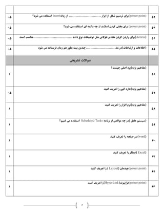 5
0.5 (power point)‫زبانه‬ ‫از‬ ............................ ‫ابزار‬ ‫از‬ ‫شکل‬ ‫ترسيم‬ ‫برای‬Insert‫شود؟‬ ‫می‬ ‫استفاده‬ 52
0.5 (power point)‫شود؟‬ ‫می‬ ‫استفاده‬ ‫ای‬ ‫دکمه‬ ‫چه‬ ‫از‬ ‫اساليد‬ ‫کردن‬ ‫مخفی‬ ‫برای‬ 53
0.5 (Access‫است‬ ‫..................................مناسب‬ ‫داده‬ ‫نوع‬ ‫توضيحات‬ ‫مثل‬ ‫طوالنی‬ ‫مقادير‬ ‫کردن‬ ‫واردن‬ ‫)برای‬ 54
0.5 )‫ارتباطات‬ ‫و‬ ‫(اطالعات‬‫هم‬ ‫بطور‬ ‫بيت‬ ‫مد..........................چندين‬ ‫در‬‫شود‬ ‫می‬ ‫فرستاده‬ ‫زمان‬ 55
‫سواالت‬‫تشريحی‬
1
‫چيست؟‬ ‫اصلی‬ ‫پايه)برد‬ ‫(مفاهيم‬
56
0.5
‫کنيد‬ ‫تعريف‬ ‫را‬ ‫کپی‬ ‫پايه)هارد‬ ‫(مفاهيم‬
57
1
‫کنيد‬ ‫تعريف‬ ‫را‬ ‫افزار‬ ‫پايه)نرم‬ ‫(مفاهيم‬
58
1
‫برنامه‬ ‫از‬ ‫مواقعی‬ ‫چه‬ ‫)در‬ ‫عامل‬ ‫(سيستم‬Scheduled Tasks‫کنيم؟‬ ‫می‬ ‫استفاده‬
59
1
(word)‫کنيد‬ ‫تعريف‬ ‫را‬ ‫صفحه‬ ‫سر‬
60
1
(Excel‫کنيد‬ ‫تعريف‬ ‫را‬ ‫)عملگر‬
61
1
(power point)( ‫چيدمان‬Layout‫کنيد‬ ‫تعريف‬ ‫را‬ )
62
1
(power point)(‫فراپيوند‬HyperLink‫کنيد‬ ‫تعريف‬ ‫)را‬
63
 