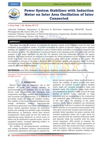 23 International Journal for Modern Trends in Science and Technology
Volume: 2 | Issue: 07 | July 2016 | ISSN: 2455-3778IJMTST
Power System Stabilizer with Induction
Motor on Inter Area Oscillation of Inter
Connected
J. Srinu Naik1
| Mr. Murthy M V N2
1Associate Professor, Department of Electrical & Electronics Engineering, PNC&VIET, Repudi,
Phirangipuram (M), Guntur (Dt), A.P., India.
2Assistant Professor, Department of Electrical & Electronics Engineering, Khallam Haranadhareddy
Institute of Technology, Guntur, A.P., India.
This paper describe the problem of initializing the dynamic models of the induction motor for inter area
oscillation of power system studies. To further investigate the effects of dynamic loads on power systems
stability, the effectiveness of conventional as well as modern linear controllers is tested and compared with
the variation of loads. The effectiveness is assessed based on the damping of the dominant mode and the
analysis in this paper highlights the fact that the dynamic load has substantial effect on the system
damping. This paper presents an analysis to investigate the critical parameters of the induction motor like
inertia and stator and rotor resistance, and reactance which effect of the stability of the system. The
examination is showed on the both a standard IEEE 10-machine system with dynamic loads. To further
investigate the Power System Stabilizer with Induction Motor on Inter Area Oscillation of Inter Connected by
using the MATLAB/SIMLINK Model.
KEYWORDS: Inter Area Oscillation, Power System Stabilizer, Induction Motor Drive, and Stability.
Copyright © 2016 International Journal for Modern Trends in Science and Technology
All rights reserved.
I. INTRODUCTION
Electric loads play an important role in the
analysis of angle and voltage stability of
interconnected power systems. Due to the large
diverse load components, the changing load
composition with time, weather and temperature,
and uncertain load characteristic, it is difficult to
accurately model the loads for stability studies.
The stability of electromechanical oscillations and
voltage oscillations between interconnected
synchronous generators and loads is necessary for
secure system operation because an unsecured
system can undergo non-periodic major cascading
disturbances, or blackouts, which have serious
consequences. Power grids all over the world are
experiencing many blackouts in recent years [1]
which can be attributed to special causes, such as
equipment failure, overload, lightning strokes, or
unusual operating conditions.
The stability of electromechanical oscillations
and voltage oscillations between interconnected
synchronous generators and loads is required for
secure system operation. Since many methods to
assess the stability of power system have been
proposed. An overview of power system stability
where loads are constant impedance loads and
dynamic loads. The induction motor loads which
are considered as dynamic loads, account for large
portion of electric loads, especially in large
industries and air-conditioning in the commercial
and residential area. The dynamic characteristics
of the load affect the damping of the power
systems. Power system stabilizers are extensively
used in power industry to enhance the damping of
power systems. In our previous work examine with
rotor open circuit time constant and exciter gain .It
provides better operation for power systems with
constant impedance loads ,but it gets worse for
power systems with the variation of dynamic loads
and dynamic loads has sensitive limit the open
circuit parameter. Will extend to examine the
system stability with other critical parameters of
induction motor like inertia and stator resistance,
stator reactance, rotor resistance, rotor reactance
and also improve different dynamic stability with
ABSTRACT
 