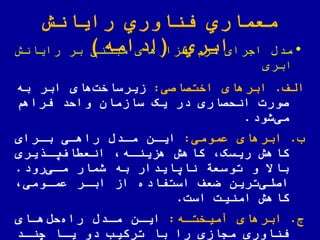 ‫رایانش‬ ‫اوري‬ ّ‫فن‬ ‫معماري‬
‫ابري‬(‫ادامه‬) •‫رایانش‬ ‫بر‬ ‫مبتنی‬ ‫افزارهای‬‫نرم‬ ‫اجرای‬ ‫مدض‬
‫ابری‬
‫الف‬.‫ابرهای‬‫اختصاصی‬:‫به‬ ‫ابر‬ ‫های‬‫زیرساخت‬
‫فراهم‬ ‫والد‬ ‫سازمان‬ ‫یک‬ ‫در‬ ‫انلصاری‬ ‫صورت‬
‫شود‬‫می‬.
‫ب‬.‫ابرهای‬‫عمومی‬:‫مادض‬ ‫ایان‬‫راهای‬‫بارای‬
‫ریسک‬ ‫کاهش‬‫هزیناه‬ ‫کاهش‬‫یری‬ ‫یا‬‫اف‬ ‫انع‬
‫رود‬‫مای‬ ‫شمار‬ ‫به‬ ‫نایایدار‬ ‫توسعة‬ ‫و‬ ‫باال‬.
‫عماومی‬ ‫ابار‬ ‫از‬ ‫استفاده‬ ‫عف‬ ‫ترین‬‫اصلی‬
‫امنیت‬ ‫کاهش‬‫است‬.
‫ج‬.‫ابرهای‬‫آمیختاه‬:‫هاای‬‫لض‬‫راه‬ ‫مادض‬ ‫ایان‬
‫چناد‬ ‫یاا‬ ‫دو‬ ‫ترکیب‬ ‫با‬ ‫را‬ ‫مجازی‬ ‫اوری‬ ّ‫فن‬
 