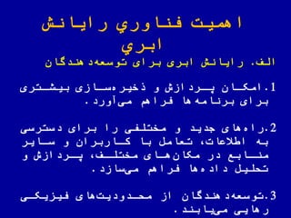 ‫رایانش‬ ‫اوري‬ ّ‫فن‬ ‫اهمیت‬
‫ابري‬
‫الف‬.‫دهندگان‬‫توسعه‬ ‫برای‬ ‫ابری‬ ‫رایانش‬
1.‫اتری‬‫ا‬‫بیش‬ ‫اازی‬‫ا‬‫س‬‫خیره‬ ‫و‬ ‫اردازش‬‫ا‬‫ی‬ ‫اان‬‫ا‬‫امک‬
‫آورد‬‫می‬ ‫فراهم‬ ‫ها‬‫برنامه‬ ‫برای‬.
2.‫دسترسی‬ ‫برای‬ ‫را‬ ‫مختلفی‬ ‫و‬ ‫جدید‬ ‫های‬‫راه‬
‫ساایر‬ ‫و‬ ‫کااربران‬ ‫با‬ ‫تعامض‬ ‫یعات‬ ‫ا‬ ‫به‬
‫و‬ ‫اردازش‬‫ا‬‫ی‬ ‫اف‬‫ا‬‫مختل‬ ‫اای‬‫ا‬‫ه‬‫مکان‬ ‫در‬ ‫اابع‬‫ا‬‫من‬
‫سازد‬‫می‬ ‫فراهم‬ ‫ها‬‫داده‬ ‫تللیض‬.
3.‫فیزیکای‬ ‫های‬‫ملادودیت‬ ‫از‬ ‫دهندگان‬‫توسعه‬
‫یابند‬‫می‬ ‫رهایی‬.
 