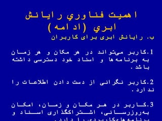 ‫رایانش‬ ‫اوري‬ ّ‫فن‬ ‫اهمیت‬
‫ابري‬(‫ادامه‬)
‫ب‬.‫کاربران‬ ‫برای‬ ‫ابری‬ ‫رایانش‬
1.‫زماان‬ ‫هر‬ ‫و‬ ‫مکان‬ ‫هر‬ ‫در‬ ‫تواند‬‫می‬ ‫کاربر‬
‫داشته‬ ‫دسترسی‬ ‫خود‬ ‫اسناد‬ ‫و‬ ‫ها‬‫برنامه‬ ‫به‬
‫باشد‬.
2.‫را‬ ‫یعاات‬ ‫ا‬ ‫دادن‬ ‫دست‬ ‫از‬ ‫نهرانی‬ ‫کاربر‬
‫ندارد‬.
3.‫اان‬‫ا‬‫امک‬ ‫اان‬‫ا‬‫زم‬ ‫و‬ ‫اان‬‫ا‬‫مک‬ ‫ار‬‫ا‬‫ه‬ ‫در‬ ‫ااربر‬‫ا‬‫ک‬
‫و‬ ‫اسااناد‬ ‫اری‬ ‫گ‬‫اشااتراک‬ ‫روزرسااانی‬‫به‬
 