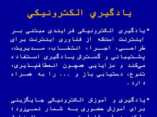 ‫الكترونیكي‬ ‫یادگیري‬
•‫بار‬ ‫مبتنی‬ ‫فرایندی‬ ‫الکترونیکی‬ ‫یادگیری‬
‫اینترنت‬‫که‬‫است‬‫برای‬ ‫اینترنت‬ ‫اوری‬ ّ‫فن‬ ‫از‬
‫اادیریت‬‫ا‬‫م‬ ‫اااب‬‫ا‬‫انتخ‬ ‫اارا‬‫ا‬‫اج‬ ‫اای‬‫ا‬‫رال‬
‫اتفاده‬‫ا‬‫اس‬ ‫اادگیری‬‫ا‬‫ی‬ ‫اترش‬‫ا‬‫گس‬ ‫و‬ ‫اتیبانی‬‫ا‬‫یش‬
‫یری‬ ‫یا‬‫اف‬ ‫انع‬ ‫همچاون‬ ‫مزایایی‬ ‫و‬ ‫کند‬‫می‬
‫و‬ ‫باز‬ ‫دستیابی‬ ‫تنوع‬...‫هماراه‬ ‫به‬ ‫را‬
‫دارد‬.
•‫جاایهزینی‬ ‫الکترونیکی‬ ‫آموزش‬ ‫و‬ ‫یادگیری‬
‫رود؛‬‫نمای‬ ‫شامار‬ ‫باه‬ ‫اوری‬ ‫ل‬ ‫آموزش‬ ‫برای‬
 