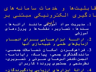 ‫های‬‫سامانه‬ ‫خدمات‬ ‫و‬ ‫ها‬‫قابلیت‬
‫بر‬ ‫مبتنی‬ ‫الکترونیکی‬ ‫یادگیری‬
‫ابر‬ 1.‫مدیریت‬‫ها‬‫اراهاه‬ ‫مانناد‬ ‫آموزشی‬ ‫مواد‬
‫اای‬‫ها‬‫یروژه‬ ‫و‬ ‫ها‬‫اه‬‫نقشا‬ ‫ااویر‬‫تصا‬ ‫اندها‬‫سا‬
‫آموزشی‬
2.‫ااة‬‫اراها‬‫ااام‬‫انجا‬ ‫اارای‬‫با‬ ‫ااایی‬‫ابزارها‬
‫آنها‬ ‫سازی‬‫شبیه‬ ‫و‬ ‫علمی‬ ‫های‬‫آزمایش‬
3.‫کااردن‬‫فراهم‬‫جمعاای‬ ‫تعااامیت‬ ‫امکااان‬
‫رایاناماه‬ ‫ییاماک‬ ‫جمعی‬ ‫مانندگفتهوی‬
‫هااای‬‫کنفرانس‬ ‫انجمن‬‫تصااویری‬ ‫و‬ ‫صااوتی‬
‫کاربران‬ ‫یروند‬ ‫جستجوی‬ ‫و‬ ‫نظرسنجی‬
4.‫اراهة‬‫یادگیرندگان‬ ‫ارزیابی‬ ‫ابزارهای‬
 