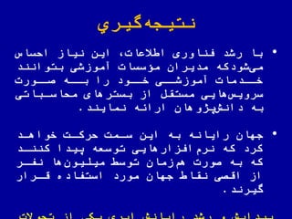 ‫گیري‬‫نتیجه‬
•‫الساس‬ ‫نیاز‬ ‫این‬ ‫یعات‬ ‫ا‬ ‫اوری‬ ّ‫فن‬ ‫رشد‬ ‫با‬
‫بتوانند‬ ‫آموزشی‬ ‫مؤسسات‬ ‫مدیران‬ ‫شودکه‬‫می‬
‫صااورت‬ ‫بااه‬ ‫را‬ ‫خااود‬ ‫آموزشاای‬ ‫خاادمات‬
‫ملاساباتی‬ ‫بسترهای‬ ‫از‬ ‫مستقض‬ ‫هایی‬‫سرویس‬
‫نمایند‬ ‫اراهه‬ ‫یژوهان‬‫دانش‬ ‫به‬.
•‫جهان‬‫خواهاد‬ ‫لرکات‬ ‫سامت‬ ‫این‬ ‫به‬ ‫رایانه‬
‫کنناد‬ ‫ییدا‬ ‫توسعه‬ ‫افزارهایی‬‫نرم‬ ‫که‬ ‫کرد‬
‫نفار‬ ‫ها‬‫میلیون‬ ‫توس‬ ‫زمان‬‫هم‬ ‫صورت‬ ‫به‬ ‫که‬
‫قارار‬ ‫استفاده‬ ‫مورد‬ ‫جهان‬ ‫نقا‬ ‫اقصی‬ ‫از‬
‫گیرند‬.
 