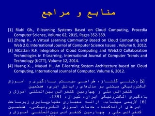 ‫مراجع‬ ‫و‬ ‫منابع‬
[1] Riahi Gh., E-learning Systems Based on Cloud Computing, Procedia
Computer Science, Volume 62, 2015, Pages 352-359.
[2] Zheng H., A Virtual Learning Community Based on Cloud Computing and
Web 2.0, International Journal of Computer Science Issues , Volume 9, 2012.
[3] AlCattan R.F, Integration of Cloud Computing and Web2.0 Collaboration
Technologies in E-Learning, International Journal of Computer Trends and
Technology (IJCTT), Volume 12, 2014.
[4] Huang X. , Masud H., An E-learning System Architecture based on Cloud
Computing, International Journal of Computer, Volume 6, 2012.
[5]‫ای‬‫وکیلا‬‫آمااوزش‬ ‫و‬ ‫یااادگیری‬ ‫اتم‬‫سیسا‬ ‫رالاای‬ ‫گلناااز‬
‫هفتمین‬ ‫ابری‬ ‫رایانش‬ ‫های‬‫مدض‬ ‫بر‬ ‫مبتنی‬ ‫الکترونیکی‬
‫کنفرانس‬‫و‬ ‫آموزش‬ ‫المللی‬‫بین‬ ‫کنفرانس‬ ‫چهارمین‬ ‫و‬ ‫ی‬ ّ‫مل‬
‫شیراز‬ ‫ایران‬ ‫الکترونیکی‬ ‫یادگیری‬1391.
[6]‫الریمی‬‫زیرسااخت‬ ‫یری‬ ‫یا‬‫مقیاس‬ ‫معمااری‬ ‫اراهاه‬ ‫مهتااب‬
‫هفتماین‬ ‫الکترونیکای‬ ‫آماوزش‬ ‫خدمات‬ ‫کننده‬‫اراهه‬ ‫ابرهای‬
‫و‬ ‫آماوزش‬ ‫المللای‬‫بین‬ ‫کنفارانس‬ ‫چهاارمین‬ ‫و‬ ‫ی‬ ّ‫مل‬ ‫کنفرانس‬
 